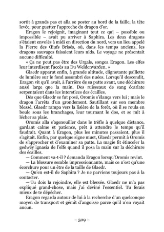 – 509 – 
sortit à grands pas et alla se poster au bord de la faille, la tête levée, pour guetter l’approche du dragon d’or. 
Eragon le rejoignit, imaginant tout ce qui – possible ou impossible – avait pu arriver à Saphira. Les deux dragons s’étaient envolés à midi en direction du nord, vers un lieu appelé la Pierre des OEufs Brisés, où, dans les temps anciens, les dragons sauvages faisaient leurs nids. Le voyage ne présentait aucune difficulté. 
« Ça ne peut pas être des Urgals, songea Eragon. Les elfes leur interdisent l’accès au Du Weldenvarden. » 
Glaedr apparut enfin, à grande altitude, clignotante paillette de lumière sur le fond assombri des nuées. Lorsqu’il descendit, Eragon vit qu’il avait, à l’arrière de sa patte avant, une déchirure aussi large que la main. Des ruisseaux de sang écarlate serpentaient dans les interstices des écailles. 
Dès que Glaedr se fut posé, Oromis s’élança vers lui ; mais le dragon l’arrêta d’un grondement. Sautillant sur son membre blessé, Glaedr rampa vers la lisière de la forêt, où il se roula en boule sous les branchages, leur tournant le dos, et se mit à lécher sa plaie. 
Oromis alla s’agenouiller dans le trèfle à quelque distance, gardant calme et patience, prêt à attendre le temps qu’il faudrait. Quant à Eragon, plus les minutes passaient, plus il s’agitait. Enfin, par quelque signe muet, Glaedr permit à Oromis de s’approcher et d’examiner sa patte. La magie fit étinceler la gedwëy ignasia de l’elfe quand il posa la main sur la déchirure des écailles. 
— Comment va-t-il ? demanda Eragon lorsqu’Oromis revint. 
— La blessure semble impressionnante, mais ce n’est qu’une écorchure pour un être de la taille de Glaedr. 
— Qu’en est-il de Saphira ? Je ne parviens toujours pas à la contacter. 
— Tu dois la rejoindre, elle est blessée. Glaedr ne m’a pas expliqué grand-chose, mais j’ai deviné l’essentiel. Tu ferais mieux de te dépêcher. 
Eragon regarda autour de lui à la recherche d’un quelconque moyen de transport et gémit d’angoisse parce qu’il n’en voyait aucun.  