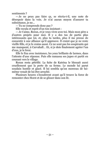– 51 – 
sentiments ? 
— Je ne peux pas faire ça, se récria-t-il, une note de désespoir dans la voix. Je n’ai aucun moyen d’assurer ta subsistance, je ne… 
— Tu ne comprends donc pas ? 
Elle recula et reprit d’un ton insistant : 
— Je t’aime, Roran, et je veux vivre avec toi. Mais mon père a d’autres projets pour moi. Il y a des tas de partis plus intéressants que toi, et, plus tu tardes, plus il me presse de consentir à une alliance qu’il approuve. Il craint que je ne reste vieille fille, et je le crains aussi. Ce ne sont pas les soupirants qui me manquent, à Carvahall… Et, si je dois finalement agréer l’un d’eux, je le ferai. 
Elle le fixa avec insistance, les yeux brillants de larmes, dans l’attente d’une réponse. Puis elle ramassa ses jupes et partit en courant vers le village. 
Roran resta pétrifié. La fuite de Katrina le blessait aussi cruellement que la perte de sa ferme. Le monde lui parut soudain hostile et glacé. Il lui sembla qu’un morceau de lui- même venait de lui être arraché. 
Plusieurs heures s’écoulèrent avant qu’il trouve la force de remonter chez Horst et de se glisser dans son lit.  