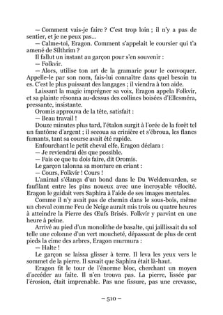 – 510 – 
— Comment vais-je faire ? C’est trop loin ; il n’y a pas de sentier, et je ne peux pas… 
— Calme-toi, Eragon. Comment s’appelait le coursier qui t’a amené de Sílthrim ? 
Il fallut un instant au garçon pour s’en souvenir : 
— Folkvír. 
— Alors, utilise ton art de la gramarie pour le convoquer. Appelle-le par son nom, fais-lui connaître dans quel besoin tu es. C’est le plus puissant des langages ; il viendra à ton aide. 
Laissant la magie imprégner sa voix, Eragon appela Folkvír, et sa plainte résonna au-dessus des collines boisées d’Ellesméra, pressante, insistante. 
Oromis approuva de la tête, satisfait : 
— Beau travail ! 
Douze minutes plus tard, l’étalon surgit à l’orée de la forêt tel un fantôme d’argent ; il secoua sa crinière et s’ébroua, les flancs fumants, tant sa course avait été rapide. 
Enfourchant le petit cheval elfe, Eragon déclara : 
— Je reviendrai dès que possible. 
— Fais ce que tu dois faire, dit Oromis. 
Le garçon talonna sa monture en criant : 
— Cours, Folkvír ! Cours ! 
L’animal s’élança d’un bond dans le Du Weldenvarden, se faufilant entre les pins noueux avec une incroyable vélocité. Eragon le guidait vers Saphira à l’aide de ses images mentales. 
Comme il n’y avait pas de chemin dans le sous-bois, même un cheval comme Feu de Neige aurait mis trois ou quatre heures à atteindre la Pierre des OEufs Brisés. Folkvír y parvint en une heure à peine. 
Arrivé au pied d’un monolithe de basalte, qui jaillissait du sol telle une colonne d’un vert moucheté, dépassant de plus de cent pieds la cime des arbres, Eragon murmura : 
— Halte ! 
Le garçon se laissa glisser à terre. Il leva les yeux vers le sommet de la pierre. Il savait que Saphira était là-haut. 
Eragon fit le tour de l’énorme bloc, cherchant un moyen d’accéder au faîte. Il n’en trouva pas. La pierre, lissée par l’érosion, était imprenable. Pas une fissure, pas une crevasse,  
