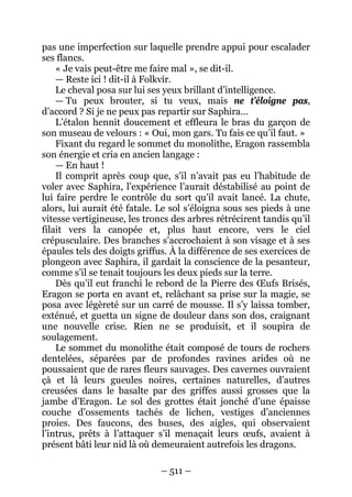 – 511 – 
pas une imperfection sur laquelle prendre appui pour escalader ses flancs. 
« Je vais peut-être me faire mal », se dit-il. 
— Reste ici ! dit-il à Folkvír. 
Le cheval posa sur lui ses yeux brillant d’intelligence. 
— Tu peux brouter, si tu veux, mais ne t’éloigne pas, d’accord ? Si je ne peux pas repartir sur Saphira… 
L’étalon hennit doucement et effleura le bras du garçon de son museau de velours : « Oui, mon gars. Tu fais ce qu’il faut. » 
Fixant du regard le sommet du monolithe, Eragon rassembla son énergie et cria en ancien langage : 
— En haut ! 
Il comprit après coup que, s’il n’avait pas eu l’habitude de voler avec Saphira, l’expérience l’aurait déstabilisé au point de lui faire perdre le contrôle du sort qu’il avait lancé. La chute, alors, lui aurait été fatale. Le sol s’éloigna sous ses pieds à une vitesse vertigineuse, les troncs des arbres rétrécirent tandis qu’il filait vers la canopée et, plus haut encore, vers le ciel crépusculaire. Des branches s’accrochaient à son visage et à ses épaules tels des doigts griffus. À la différence de ses exercices de plongeon avec Saphira, il gardait la conscience de la pesanteur, comme s’il se tenait toujours les deux pieds sur la terre. 
Dès qu’il eut franchi le rebord de la Pierre des OEufs Brisés, Eragon se porta en avant et, relâchant sa prise sur la magie, se posa avec légèreté sur un carré de mousse. Il s’y laissa tomber, exténué, et guetta un signe de douleur dans son dos, craignant une nouvelle crise. Rien ne se produisit, et il soupira de soulagement. 
Le sommet du monolithe était composé de tours de rochers dentelées, séparées par de profondes ravines arides où ne poussaient que de rares fleurs sauvages. Des cavernes ouvraient çà et là leurs gueules noires, certaines naturelles, d’autres creusées dans le basalte par des griffes aussi grosses que la jambe d’Eragon. Le sol des grottes était jonché d’une épaisse couche d’ossements tachés de lichen, vestiges d’anciennes proies. Des faucons, des buses, des aigles, qui observaient l’intrus, prêts à l’attaquer s’il menaçait leurs oeufs, avaient à présent bâti leur nid là où demeuraient autrefois les dragons.  