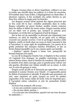 – 512 – 
Eragon s’avança dans ce décor inquiétant, veillant à ne pas se tordre une cheville dans les cailloux et à éviter les crevasses. S’il tombait dans l’une d’elles, il dégringolerait en chute libre. À plusieurs reprises, il dut escalader des arêtes élevées et, par deux fois, utiliser la magie pour les franchir. 
Les dragons avaient laissé partout des signes prouvant que ce lieu avait été le leur : entailles profondes dans la roche, flaques refroidies de pierre fondue, écailles ternies coincées dans les failles et débris de toutes sortes. Eragon marcha même sur un objet vert et pointu, qui, lorsqu’il se pencha pour l’examiner, se révéla être un fragment d’oeuf de dragon. 
Sur la face est du monolithe se dressait une imposante tour rocheuse, au pied de laquelle, tel un puits noir et oblique, s’ouvrait une grande caverne. C’est là qu’Eragon localisa enfin Saphira, roulée en boule dans un creux au fond, tournant le dos à l’ouverture, le corps agité de tremblements. Les parois de la grotte portaient des marques fraîches d’éraflures, et des os brisés étaient éparpillés sur le sol, comme après une bataille. 
— Saphira ! appela Eragon à haute voix, puisqu’elle lui fermait toujours son esprit. 
Le cou de la dragonne fouetta l’air, et Saphira le fixa comme s’il s’agissait d’un étranger, les pupilles contractées en deux minces fentes noires, dans la lumière du couchant. Elle gronda à la manière d’un chien sauvage, puis se pencha pour relever son aile gauche, dévoilant une vilaine entaille sur sa cuisse. À cette vue, le coeur du garçon se serra. 
Eragon savait qu’elle ne le laisserait pas approcher ; aussi se conduisit-il comme Oromis avec Glaedr ; il s’agenouilla parmi les débris d’ossements et attendit. Il attendit sans prononcer un mot, sans esquisser un geste, jusqu’à en avoir les jambes engourdies et les mains raides de froid. Cela lui importait peu ; il l’acceptait même volontiers si cela lui permettait d’aider Saphira. 
Au bout d’un moment, elle avoua : 
« Je me suis conduite comme une idiote. » 
« On est tous idiots, parfois. » 
« Ce n’est pas une consolation, quand c’est ton tour de jouer les imbéciles. »  