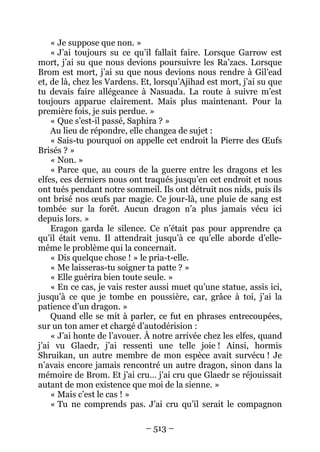 – 513 – 
« Je suppose que non. » 
« J’ai toujours su ce qu’il fallait faire. Lorsque Garrow est mort, j’ai su que nous devions poursuivre les Ra’zacs. Lorsque Brom est mort, j’ai su que nous devions nous rendre à Gil’ead et, de là, chez les Vardens. Et, lorsqu’Ajihad est mort, j’ai su que tu devais faire allégeance à Nasuada. La route à suivre m’est toujours apparue clairement. Mais plus maintenant. Pour la première fois, je suis perdue. » 
« Que s’est-il passé, Saphira ? » 
Au lieu de répondre, elle changea de sujet : 
« Sais-tu pourquoi on appelle cet endroit la Pierre des OEufs Brisés ? » 
« Non. » 
« Parce que, au cours de la guerre entre les dragons et les elfes, ces derniers nous ont traqués jusqu’en cet endroit et nous ont tués pendant notre sommeil. Ils ont détruit nos nids, puis ils ont brisé nos oeufs par magie. Ce jour-là, une pluie de sang est tombée sur la forêt. Aucun dragon n’a plus jamais vécu ici depuis lors. » 
Eragon garda le silence. Ce n’était pas pour apprendre ça qu’il était venu. Il attendrait jusqu’à ce qu’elle aborde d’elle- même le problème qui la concernait. 
« Dis quelque chose ! » le pria-t-elle. 
« Me laisseras-tu soigner ta patte ? » 
« Elle guérira bien toute seule. » 
« En ce cas, je vais rester aussi muet qu’une statue, assis ici, jusqu’à ce que je tombe en poussière, car, grâce à toi, j’ai la patience d’un dragon. » 
Quand elle se mit à parler, ce fut en phrases entrecoupées, sur un ton amer et chargé d’autodérision : 
« J’ai honte de l’avouer. À notre arrivée chez les elfes, quand j’ai vu Glaedr, j’ai ressenti une telle joie ! Ainsi, hormis Shruikan, un autre membre de mon espèce avait survécu ! Je n’avais encore jamais rencontré un autre dragon, sinon dans la mémoire de Brom. Et j’ai cru… j’ai cru que Glaedr se réjouissait autant de mon existence que moi de la sienne. » 
« Mais c’est le cas ! » 
« Tu ne comprends pas. J’ai cru qu’il serait le compagnon  
