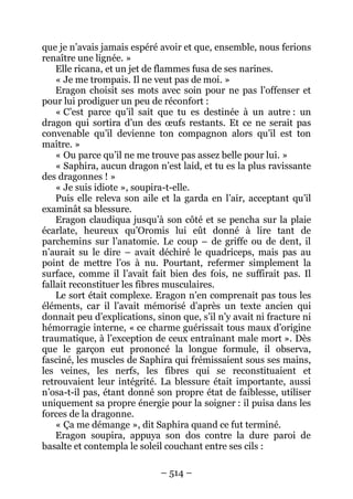 – 514 – 
que je n’avais jamais espéré avoir et que, ensemble, nous ferions renaître une lignée. » 
Elle ricana, et un jet de flammes fusa de ses narines. 
« Je me trompais. Il ne veut pas de moi. » 
Eragon choisit ses mots avec soin pour ne pas l’offenser et pour lui prodiguer un peu de réconfort : 
« C’est parce qu’il sait que tu es destinée à un autre : un dragon qui sortira d’un des oeufs restants. Et ce ne serait pas convenable qu’il devienne ton compagnon alors qu’il est ton maître. » 
« Ou parce qu’il ne me trouve pas assez belle pour lui. » 
« Saphira, aucun dragon n’est laid, et tu es la plus ravissante des dragonnes ! » 
« Je suis idiote », soupira-t-elle. 
Puis elle releva son aile et la garda en l’air, acceptant qu’il examinât sa blessure. 
Eragon claudiqua jusqu’à son côté et se pencha sur la plaie écarlate, heureux qu’Oromis lui eût donné à lire tant de parchemins sur l’anatomie. Le coup – de griffe ou de dent, il n’aurait su le dire – avait déchiré le quadriceps, mais pas au point de mettre l’os à nu. Pourtant, refermer simplement la surface, comme il l’avait fait bien des fois, ne suffirait pas. Il fallait reconstituer les fibres musculaires. 
Le sort était complexe. Eragon n’en comprenait pas tous les éléments, car il l’avait mémorisé d’après un texte ancien qui donnait peu d’explications, sinon que, s’il n’y avait ni fracture ni hémorragie interne, « ce charme guérissait tous maux d’origine traumatique, à l’exception de ceux entraînant male mort ». Dès que le garçon eut prononcé la longue formule, il observa, fasciné, les muscles de Saphira qui frémissaient sous ses mains, les veines, les nerfs, les fibres qui se reconstituaient et retrouvaient leur intégrité. La blessure était importante, aussi n’osa-t-il pas, étant donné son propre état de faiblesse, utiliser uniquement sa propre énergie pour la soigner : il puisa dans les forces de la dragonne. 
« Ça me démange », dit Saphira quand ce fut terminé. 
Eragon soupira, appuya son dos contre la dure paroi de basalte et contempla le soleil couchant entre ses cils :  