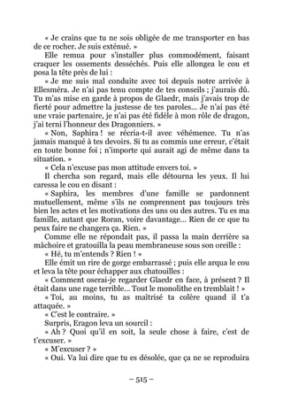 – 515 – 
« Je crains que tu ne sois obligée de me transporter en bas de ce rocher. Je suis exténué. » 
Elle remua pour s’installer plus commodément, faisant craquer les ossements desséchés. Puis elle allongea le cou et posa la tête près de lui : 
« Je me suis mal conduite avec toi depuis notre arrivée à Ellesméra. Je n’ai pas tenu compte de tes conseils ; j’aurais dû. Tu m’as mise en garde à propos de Glaedr, mais j’avais trop de fierté pour admettre la justesse de tes paroles… Je n’ai pas été une vraie partenaire, je n’ai pas été fidèle à mon rôle de dragon, j’ai terni l’honneur des Dragonniers. » 
« Non, Saphira ! se récria-t-il avec véhémence. Tu n’as jamais manqué à tes devoirs. Si tu as commis une erreur, c’était en toute bonne foi ; n’importe qui aurait agi de même dans ta situation. » 
« Cela n’excuse pas mon attitude envers toi. » 
Il chercha son regard, mais elle détourna les yeux. Il lui caressa le cou en disant : 
« Saphira, les membres d’une famille se pardonnent mutuellement, même s’ils ne comprennent pas toujours très bien les actes et les motivations des uns ou des autres. Tu es ma famille, autant que Roran, voire davantage… Rien de ce que tu peux faire ne changera ça. Rien. » 
Comme elle ne répondait pas, il passa la main derrière sa mâchoire et gratouilla la peau membraneuse sous son oreille : 
« Hé, tu m’entends ? Rien ! » 
Elle émit un rire de gorge embarrassé ; puis elle arqua le cou et leva la tête pour échapper aux chatouilles : 
« Comment oserai-je regarder Glaedr en face, à présent ? Il était dans une rage terrible… Tout le monolithe en tremblait ! » 
« Toi, au moins, tu as maîtrisé ta colère quand il t’a attaquée. » 
« C’est le contraire. » 
Surpris, Eragon leva un sourcil : 
« Ah ? Quoi qu’il en soit, la seule chose à faire, c’est de t’excuser. » 
« M’excuser ? » 
« Oui. Va lui dire que tu es désolée, que ça ne se reproduira  