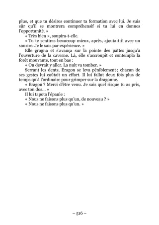 – 516 – 
plus, et que tu désires continuer ta formation avec lui. Je suis sûr qu’il se montrera compréhensif si tu lui en donnes l’opportunité. » 
« Très bien », soupira-t-elle. 
« Tu te sentiras beaucoup mieux, après, ajouta-t-il avec un sourire. Je le sais par expérience. » 
Elle grogna et s’avança sur la pointe des pattes jusqu’à l’ouverture de la caverne. Là, elle s’accroupit et contempla la forêt mouvante, tout en bas : 
« On devrait y aller. La nuit va tomber. » 
Serrant les dents, Eragon se leva péniblement ; chacun de ses gestes lui coûtait un effort. Il lui fallut deux fois plus de temps qu’à l’ordinaire pour grimper sur la dragonne. 
« Eragon ? Merci d’être venu. Je sais quel risque tu as pris, avec ton dos… » 
Il lui tapota l’épaule : 
« Nous ne faisons plus qu’un, de nouveau ? » 
« Nous ne faisons plus qu’un. »  