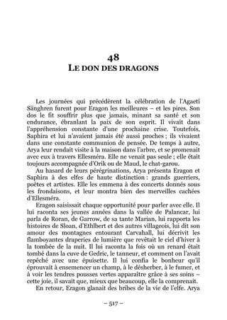 – 517 – 
48 LE DON DES DRAGONS 
Les journées qui précédèrent la célébration de l’Agaetí Sänghren furent pour Eragon les meilleures – et les pires. Son dos le fit souffrir plus que jamais, minant sa santé et son endurance, ébranlant la paix de son esprit. Il vivait dans l’appréhension constante d’une prochaine crise. Toutefois, Saphira et lui n’avaient jamais été aussi proches ; ils vivaient dans une constante communion de pensée. De temps à autre, Arya leur rendait visite à la maison dans l’arbre, et se promenait avec eux à travers Ellesméra. Elle ne venait pas seule ; elle était toujours accompagnée d’Orik ou de Maud, le chat-garou. 
Au hasard de leurs pérégrinations, Arya présenta Eragon et Saphira à des elfes de haute distinction : grands guerriers, poètes et artistes. Elle les emmena à des concerts donnés sous les frondaisons, et leur montra bien des merveilles cachées d’Ellesméra. 
Eragon saisissait chaque opportunité pour parler avec elle. Il lui raconta ses jeunes années dans la vallée de Palancar, lui parla de Roran, de Garrow, de sa tante Marian, lui rapporta les histoires de Sloan, d’Ethlbert et des autres villageois, lui dit son amour des montagnes entourant Carvahall, lui décrivit les flamboyantes draperies de lumière que revêtait le ciel d’hiver à la tombée de la nuit. Il lui raconta la fois où un renard était tombé dans la cuve de Gedric, le tanneur, et comment on l’avait repêché avec une épuisette. Il lui confia le bonheur qu’il éprouvait à ensemencer un champ, à le désherber, à le fumer, et à voir les tendres pousses vertes apparaître grâce à ses soins – cette joie, il savait que, mieux que beaucoup, elle la comprenait. 
En retour, Eragon glanait des bribes de la vie de l’elfe. Arya  