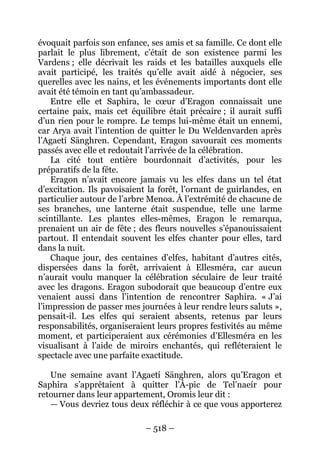 – 518 – 
évoquait parfois son enfance, ses amis et sa famille. Ce dont elle parlait le plus librement, c’était de son existence parmi les Vardens ; elle décrivait les raids et les batailles auxquels elle avait participé, les traités qu’elle avait aidé à négocier, ses querelles avec les nains, et les événements importants dont elle avait été témoin en tant qu’ambassadeur. 
Entre elle et Saphira, le coeur d’Eragon connaissait une certaine paix, mais cet équilibre était précaire ; il aurait suffi d’un rien pour le rompre. Le temps lui-même était un ennemi, car Arya avait l’intention de quitter le Du Weldenvarden après l’Agaetí Sänghren. Cependant, Eragon savourait ces moments passés avec elle et redoutait l’arrivée de la célébration. 
La cité tout entière bourdonnait d’activités, pour les préparatifs de la fête. 
Eragon n’avait encore jamais vu les elfes dans un tel état d’excitation. Ils pavoisaient la forêt, l’ornant de guirlandes, en particulier autour de l’arbre Menoa. À l’extrémité de chacune de ses branches, une lanterne était suspendue, telle une larme scintillante. Les plantes elles-mêmes, Eragon le remarqua, prenaient un air de fête ; des fleurs nouvelles s’épanouissaient partout. Il entendait souvent les elfes chanter pour elles, tard dans la nuit. 
Chaque jour, des centaines d’elfes, habitant d’autres cités, dispersées dans la forêt, arrivaient à Ellesméra, car aucun n’aurait voulu manquer la célébration séculaire de leur traité avec les dragons. Eragon subodorait que beaucoup d’entre eux venaient aussi dans l’intention de rencontrer Saphira. « J’ai l’impression de passer mes journées à leur rendre leurs saluts », pensait-il. Les elfes qui seraient absents, retenus par leurs responsabilités, organiseraient leurs propres festivités au même moment, et participeraient aux cérémonies d’Ellesméra en les visualisant à l’aide de miroirs enchantés, qui refléteraient le spectacle avec une parfaite exactitude. 
Une semaine avant l’Agaetí Sänghren, alors qu’Eragon et Saphira s’apprêtaient à quitter l’À-pic de Tel’naeír pour retourner dans leur appartement, Oromis leur dit : 
— Vous devriez tous deux réfléchir à ce que vous apporterez  