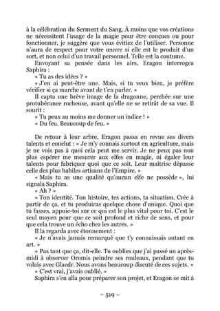 – 519 – 
à la célébration du Serment du Sang. À moins que vos créations ne nécessitent l’usage de la magie pour être conçues ou pour fonctionner, je suggère que vous évitiez de l’utiliser. Personne n’aura de respect pour votre oeuvre si elle est le produit d’un sort, et non celui d’un travail personnel. Telle est la coutume. 
Envoyant sa pensée dans les airs, Eragon interrogea Saphira : 
« Tu as des idées ? » 
« J’en ai peut-être une. Mais, si tu veux bien, je préfère vérifier si ça marche avant de t’en parler. » 
Il capta une brève image de la dragonne, perchée sur une protubérance rocheuse, avant qu’elle ne se retirât de sa vue. Il sourit : 
« Tu peux au moins me donner un indice ! » 
« Du feu. Beaucoup de feu. » 
De retour à leur arbre, Eragon passa en revue ses divers talents et conclut : « Je m’y connais surtout en agriculture, mais je ne vois pas à quoi cela peut me servir. Je ne peux pas non plus espérer me mesurer aux elfes en magie, ni égaler leur talents pour fabriquer quoi que ce soit. Leur maîtrise dépasse celle des plus habiles artisans de l’Empire. » 
« Mais tu as une qualité qu’aucun elfe ne possède », lui signala Saphira. 
« Ah ? » 
« Ton identité. Ton histoire, tes actions, ta situation. Crée à partir de ça, et tu produiras quelque chose d’unique. Quoi que tu fasses, appuie-toi sur ce qui est le plus vital pour toi. C’est le seul moyen pour que ce soit profond et riche de sens, et pour que cela trouve un écho chez les autres. » 
Il la regarda avec étonnement : 
« Je n’avais jamais remarqué que t’y connaissais autant en art. » 
« Pas tant que ça, dit-elle. Tu oublies que j’ai passé un après- midi à observer Oromis peindre ses rouleaux, pendant que tu volais avec Glaedr. Nous avons beaucoup discuté de ces sujets. » 
« C’est vrai, j’avais oublié. » 
Saphira s’en alla pour préparer son projet, et Eragon se mit à  