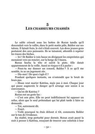 – 52 – 
5 LES CHASSEURS CHASSÉS 
Le sable crissait sous les bottes de Roran tandis qu’il descendait vers la vallée, dans le petit matin pâle, Baldor sur ses talons. Il faisait frais, le ciel s’était couvert. Les deux jeunes gens portaient des arcs puissants. Ils se taisaient, attentifs à repérer les traces des biches. 
— Ici ! fit Baldor à voix basse en désignant les empreintes qui menaient vers un roncier, sur la berge de l’Anora. 
Roran hocha la tête et suivit la piste. Elle datait apparemment de la veille. Aussi se risqua-t-il à parler : 
— Peux-tu me donner un conseil, Baldor ? À ce qu’il me semble, tu as un jugement sûr. 
— Dis-moi ! De quoi s’agit-il ? 
Pendant quelques instants, on n’entendit que le bruit de leurs pas. 
— Sloan veut marier Katrina, mais pas à moi. Chaque jour qui passe augmente le danger qu’il arrange une union à sa convenance. 
— Qu’en dit Katrina ? 
Roran eut un geste las : 
— C’est son père. Elle ne peut indéfiniment lui opposer un refus, alors que le seul prétendant qui lui plaît tarde à faire sa demande. 
— Toi, autrement dit. 
— Exact. 
— Voilà pourquoi tu étais debout si tôt, commenta Baldor sur le ton de l’évidence. 
En réalité, trop perturbé pour dormir, Roran avait passé la nuit à penser à Katrina, essayant de trouver une solution à leur  
