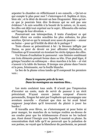 – 520 – 
arpenter la chambre en réfléchissant à ses conseils. « Qu’est-ce qui compte le plus pour moi ? s’interrogea-t-il. Saphira et Arya, bien sûr ; et le désir de devenir un bon Dragonnier. Mais qu’est- ce que je pourrais bien dire là-dessus qui ne soit pas une évidence ? Je suis sensible à la beauté de la nature, or, là aussi, les elfes ont déjà tout exprimé sur le sujet ; Ellesméra elle-même est l’image de leur dévotion. » 
Poursuivant son introspection, il tenta d’analyser ce qui faisait vibrer ses cordes sensibles les plus enfouies, les plus secrètes. Qu’est-ce qui le remuait avec assez de passion – amour ou haine – pour qu’il brûlât du désir de le partager ? 
Trois choses se présentèrent à lui : la blessure infligée par Durza, sa peur de devoir un jour affronter Galbatorix, et l’émotion qu’il ressentait en écoutant les récits épiques des elfes. 
Un frisson d’exaltation le parcourut : une histoire combinant ces trois éléments prenait forme dans sa tête. D’un pied léger, il grimpa l’escalier en colimaçon – deux marches à la fois – et vint s’asseoir à la table du bureau. Il trempa une plume dans l’encre et la posa, frémissante, sur la feuille blanche. 
Le bec de la plume crissa tandis qu’il composait les premiers vers : 
Dans le royaume près de la mer, 
Dans les montagnes au manteau bleu… 
Les mots coulaient tous seuls. Il n’avait pas l’impression d’inventer un conte, mais de servir de passeur à un récit préexistant. N’ayant encore jamais composé d’oeuvre personnelle, Eragon fut saisi par l’euphorie qui accompagne une aventure nouvelle – d’autant que rien ne lui avait laissé supposer jusqu’alors qu’il trouverait du plaisir à jouer les bardes ! 
Il travailla avec fièvre, ne s’interrompant ni pour boire ni pour manger, les manches de sa tunique roulées au-dessus de ses coudes pour que les éclaboussures d’encre ne les tachent pas, étant donné l’énergie avec laquelle il maniait sa plume. Sa concentration était telle qu’il ne percevait que la pulsation de son poème, ne voyait que la blancheur du parchemin, ne pensait  