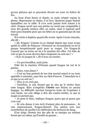 – 521 – 
qu’aux phrases qui se gravaient devant ses yeux en lettres de feu. 
Au bout d’une heure et demie, sa main crispée reposa la plume. Repoussant sa chaise, il se leva. Quatorze pages étaient éparpillées sur la table. Il n’en avait jamais écrit autant à la suite. Eragon savait que son poème ne serait pas comparable à ceux des grands auteurs elfes ou nains, mais il espérait qu’il était assez honnête pour que ses hôtes ne se gaussent pas de son travail. 
Il le récita à Saphira quand elle revint. Après l’avoir entendu, elle dit : 
« Ah, Eragon ! Comme tu as changé depuis que nous avons quitté la vallée de Palancar ! Personne ne reconnaîtrait en toi le garçon inexpérimenté parti pour se venger. Cet Eragon-là n’aurait pas su écrire un lai à la manière des elfes. J’ai hâte de voir ce que tu seras devenu dans cinquante ou cent ans ! » 
« Si je vis jusque-là », fit-il avec un sourire. 
— Un peu brouillon, mais juste. 
Telle fut la réaction d’Oromis quand Eragon lui eut lu le poème. 
— Alors, vous aimez ? 
— C’est un bon portrait de ton état mental actuel et un texte agréable à entendre, sans être un chef-d’oeuvre. T’attendais-tu à ce que ça en soit un ? 
— Non, je ne crois pas. 
— Toutefois, je suis étonné que tu aies pu le réciter dans cette langue. Rien n’empêche d’écrire une fiction en ancien langage. La difficulté survient lorsqu’on tente de l’exprimer à voix haute, car cela oblige à dire des contre-vérités, ce que la magie ne permet pas. 
— Je peux le faire, répliqua Eragon, parce que je pense que c’est vrai. 
— Et cela donne à ton écrit d’autant plus de puissance… Je suis impressionné, Eragon-finiarel. Ton poème sera une contribution de qualité à la célébration du Serment du Sang. 
D’un doigt, Oromis tira des plis de sa tunique un rouleau fermé par un ruban, qu’il tendit au garçon :  