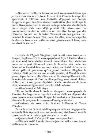 – 522 – 
— Sur cette feuille, tu trouveras neuf recommandations que je veux vous voir suivre, toi et le nain Orik. Comme tu as pu t’en apercevoir à Sílthrim, nos festivités dégagent une énergie dangereuse pour les êtres d’une constitution plus faible que la nôtre. Sans protection, tu risques de te prendre dans les filets de notre magie. Cela s’est déjà produit. Et, même avec ces précautions, tu devras veiller à ne pas être balayé par des chimères flottant sur la brise. Tiens-toi sur tes gardes, car, pendant la durée de ces fêtes, nous, les elfes, sommes capables de devenir fous – merveilleusement, glorieusement fous, mais fous tout de même ! 
* 
La veille de l’Agaetí Sänghren, qui devait durer trois jours, Eragon, Saphira et Orik accompagnèrent Arya à l’arbre Menoa, où une multitude d’elfes étaient rassemblés, leur chevelure noire ou argent étincelant dans la lumière des lanternes. Islanzadí se tenait debout sur une racine, au pied du tronc, aussi mince, pâle et gracieuse qu’un jeune bouleau. Blagden, le corbeau, était perché sur son épaule gauche, et Maud, le chat- garou, tapie derrière elle. Glaedr était là, ainsi qu’Oromis, vêtu de noir et de rouge, et d’autres elfes qu’Eragon reconnut : Lifaen et Narí, et, à son grand déplaisir, Vanir. Au-dessus de leurs têtes, les étoiles clignotaient dans le ciel de velours. 
— Attends-moi ici ! dit Arya. 
Elle se faufila dans la foule et réapparut accompagnée de Rhunön. La forgeronne regardait autour d’elle en clignant des yeux comme une chouette. Eragon lui souhaita la bienvenue, et elle salua le garçon et la dragonne d’un signe de tête : 
— Contente de vous voir, Écailles Brillantes et Tueur d’Ombre ! 
Puis elle avisa Orik et lui dit quelques mots en langage nain, auxquels Orik répondit avec enthousiasme, visiblement ravi de converser dans la rude langue de sa terre natale. 
— Qu’a-t-elle dit ? s’enquit Eragon en se penchant. 
— Elle m’a invité à venir chez elle jeter un oeil sur son travail et discuter ferronnerie.  