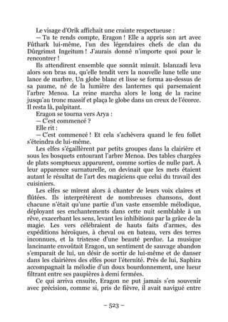– 523 – 
Le visage d’Orik affichait une crainte respectueuse : 
— Tu te rends compte, Eragon ! Elle a appris son art avec Fûthark lui-même, l’un des légendaires chefs de clan du Dûrgrimst Ingeitum ! J’aurais donné n’importe quoi pour le rencontrer ! 
Ils attendirent ensemble que sonnât minuit. Islanzadí leva alors son bras nu, qu’elle tendit vers la nouvelle lune telle une lance de marbre. Un globe blanc et lisse se forma au-dessus de sa paume, né de la lumière des lanternes qui parsemaient l’arbre Menoa. La reine marcha alors le long de la racine jusqu’au tronc massif et plaça le globe dans un creux de l’écorce. Il resta là, palpitant. 
Eragon se tourna vers Arya : 
— C’est commencé ? 
Elle rit : 
— C’est commencé ! Et cela s’achèvera quand le feu follet s’éteindra de lui-même. 
Les elfes s’égaillèrent par petits groupes dans la clairière et sous les bosquets entourant l’arbre Menoa. Des tables chargées de plats somptueux apparurent, comme sorties de nulle part. À leur apparence surnaturelle, on devinait que les mets étaient autant le résultat de l’art des magiciens que celui du travail des cuisiniers. 
Les elfes se mirent alors à chanter de leurs voix claires et flûtées. Ils interprétèrent de nombreuses chansons, dont chacune n’était qu’une partie d’un vaste ensemble mélodique, déployant ses enchantements dans cette nuit semblable à un rêve, exacerbant les sens, levant les inhibitions par la grâce de la magie. Les vers célébraient de hauts faits d’armes, des expéditions héroïques, à cheval ou en bateau, vers des terres inconnues, et la tristesse d’une beauté perdue. La musique lancinante envoûtait Eragon, un sentiment de sauvage abandon s’emparait de lui, un désir de sortir de lui-même et de danser dans les clairières des elfes pour l’éternité. Près de lui, Saphira accompagnait la mélodie d’un doux bourdonnement, une lueur filtrant entre ses paupières à demi fermées. 
Ce qui arriva ensuite, Eragon ne put jamais s’en souvenir avec précision, comme si, pris de fièvre, il avait navigué entre  