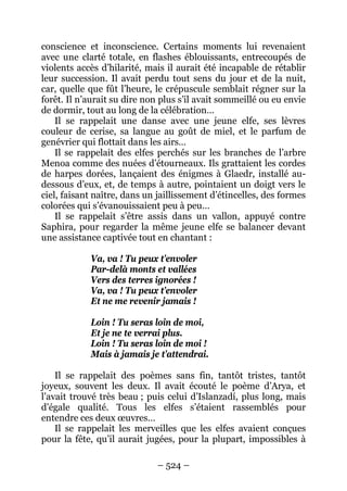 – 524 – 
conscience et inconscience. Certains moments lui revenaient avec une clarté totale, en flashes éblouissants, entrecoupés de violents accès d’hilarité, mais il aurait été incapable de rétablir leur succession. Il avait perdu tout sens du jour et de la nuit, car, quelle que fût l’heure, le crépuscule semblait régner sur la forêt. Il n’aurait su dire non plus s’il avait sommeillé ou eu envie de dormir, tout au long de la célébration… 
Il se rappelait une danse avec une jeune elfe, ses lèvres couleur de cerise, sa langue au goût de miel, et le parfum de genévrier qui flottait dans les airs… 
Il se rappelait des elfes perchés sur les branches de l’arbre Menoa comme des nuées d’étourneaux. Ils grattaient les cordes de harpes dorées, lançaient des énigmes à Glaedr, installé au- dessous d’eux, et, de temps à autre, pointaient un doigt vers le ciel, faisant naître, dans un jaillissement d’étincelles, des formes colorées qui s’évanouissaient peu à peu… 
Il se rappelait s’être assis dans un vallon, appuyé contre Saphira, pour regarder la même jeune elfe se balancer devant une assistance captivée tout en chantant : 
Va, va ! Tu peux t’envoler 
Par-delà monts et vallées 
Vers des terres ignorées ! 
Va, va ! Tu peux t’envoler 
Et ne me revenir jamais ! 
Loin ! Tu seras loin de moi, 
Et je ne te verrai plus. 
Loin ! Tu seras loin de moi ! 
Mais à jamais je t’attendrai. 
Il se rappelait des poèmes sans fin, tantôt tristes, tantôt joyeux, souvent les deux. Il avait écouté le poème d’Arya, et l’avait trouvé très beau ; puis celui d’Islanzadí, plus long, mais d’égale qualité. Tous les elfes s’étaient rassemblés pour entendre ces deux oeuvres… 
Il se rappelait les merveilles que les elfes avaient conçues pour la fête, qu’il aurait jugées, pour la plupart, impossibles à  