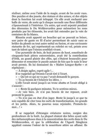 – 525 – 
réaliser, même avec l’aide de la magie, avant de les avoir vues. Des puzzles et des jouets, des statues et des armes, et des objets dont la fonction lui avait échappé. Un elfe avait enchanté une balle de verre, de sorte qu’à chaque seconde une fleur différente s’épanouissait à l’intérieur. Un autre, qui avait arpenté pendant des décennies le Du Weldenvarden pour mémoriser les sons produits par les éléments, les avait fait entendre par la voix de centaines de lis blancs. 
Rhunön avait apporté un bouclier qui ne pouvait se briser, une paire de gants en fil d’acier permettant de saisir sans se brûler du plomb ou tout autre métal en fusion, et une ravissante statuette de fer, qui représentait un roitelet en vol, peinte avec tant de talent que l’oiseau semblait vivant. 
Une pyramide de bois, de huit pouces de haut, constituée de cinquante-huit pièces entrecroisées, avait été la contribution d’Orik, au grand plaisir des elfes, qui s’étaient bousculés pour démonter et remonter le puzzle autant de fois que le nain le leur avait permis. Ils lui donnaient du « Maître Longue-Barbe » et répétaient : 
— À doigts agiles, esprit agile !… 
Il se rappelait qu’Oromis l’avait tiré à l’écart. 
« — Qu’est-ce qui ne va pas ? avait demandé le garçon. 
— Tu as besoin de t’éclaircir les idées. » 
L’elfe l’avait mené jusqu’à un tronc abattu et l’avait obligé à s’asseoir : 
« — Reste là quelques minutes. Tu te sentiras mieux. 
— Je vais bien. Je n’ai pas besoin de me reposer, avait protesté le garçon. 
— Tu n’es pas en état d’en juger. Reste là jusqu’à ce que tu sois capable de citer tous les sorts de transformation, les grands et les petits. Alors, tu pourras nous rejoindre. Promets-le- moi… ! » 
Il se rappelait d’étranges créatures noires, surgies des profondeurs de la forêt. La plupart étaient des bêtes ayant subi des métamorphoses dues à la concentration des sorts dans le Du Weldenvarden, et que la célébration de l’Agaetí Sänghren appâtait comme l’odeur de la nourriture attire un affamé. Ils  