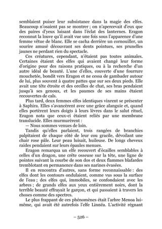 – 526 – 
semblaient puiser leur subsistance dans la magie des elfes. Beaucoup n’osaient pas se montrer ; on n’apercevait d’eux que des paires d’yeux luisant dans l’éclat des lanternes. Eragon reconnut la louve qu’il avait vue une fois sous l’apparence d’une femme vêtue de blanc. Elle se cacha derrière un cornouiller, un sourire amusé découvrant ses dents pointues, ses prunelles jaunes ne perdant rien du spectacle. 
Ces créatures, cependant, n’étaient pas toutes animales. Certaines étaient des elfes qui avaient changé leur forme d’origine pour des raisons pratiques, ou à la recherche d’un autre idéal de beauté. L’une d’elles, couverte d’une fourrure mouchetée, bondit vers Eragon et ne cessa de gambader autour de lui, plus souvent à quatre pattes que sur ses deux pieds. Elle avait une tête étroite et des oreilles de chat, ses bras pendaient jusqu’à ses genoux, et les paumes de ses mains étaient recouvertes de cals. 
Plus tard, deux femmes elfes identiques vinrent se présenter à Saphira. Elles s’avancèrent avec une grâce alanguie et, quand elles portèrent leurs doigts à leurs lèvres dans le salut rituel, Eragon nota que ceux-ci étaient reliés par une membrane translucide. Elles murmurèrent : 
— Nous sommes venues de loin. 
Tandis qu’elles parlaient, trois rangées de branchies palpitaient de chaque côté de leur cou gracile, dévoilant une chair rose pâle. Leur peau luisait, huileuse. De longs cheveux raides pendaient sur leurs épaules menues. 
Eragon remarqua un elfe recouvert d’écailles semblables à celles d’un dragon, une crête osseuse sur la tête, une ligne de pointes suivant la courbe de son dos et deux flammes blafardes tremblotant en permanence dans ses narines évasées. 
Il en rencontra d’autres, sans forme reconnaissable : des elfes dont les contours ondulaient, comme vus sous la surface de l’eau ; des elfes qui, immobiles, se confondaient avec les arbres ; de grands elfes aux yeux entièrement noirs, dont la terrible beauté effrayait le garçon, et qui passaient à travers les choses comme des spectres. 
Le plus frappant de ces phénomènes était l’arbre Menoa lui- même, qui avait été autrefois l’elfe Linnëa. L’activité régnant  