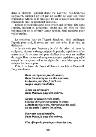 – 527 – 
dans la clairière l’animait d’une vie nouvelle. Ses branches s’agitaient, quoiqu’il n’y eût pas un souffle de vent, son tronc craquait au rythme de la musique. Un air de douce bienveillance émanait de lui et se répandait alentour… 
Eragon se rappelait aussi deux crises, qui l’avaient jeté dans l’ombre, hurlant et gémissant, tandis que les elfes en folie continuaient de se divertir. Seule Saphira était accourue pour veiller sur lui. 
Le troisième jour de l’Agaetí Sänghren, ainsi qu’Eragon l’apprit plus tard, il récita ses vers aux elfes. Il se leva en déclarant : 
— Je ne suis pas forgeron ; je n’ai de talent ni pour la sculpture, ni pour le tissage, ni pour la poterie, la peinture et les autres arts. Je ne peux non plus rivaliser avec vous en matière de magie. Il ne me reste donc que ma propre expérience, que j’ai essayé de transposer selon les règles du conte, bien que je ne sois pas barde non plus. 
Puis, à la façon de Brom déclamant ses lais à Carvahall, Eragon entonna : 
Dans un royaume près de la mer, 
Dans les montagnes au bleu manteau, 
Le dernier jour d’un froid hiver 
Naquit un garçon destiné 
À tuer un adversaire 
Dans Durza, le pays des ombres. 
Nourri de sagesse et de bonté, 
Sous les chênes vieux comme le temps, 
Luttant avec les ours, courant avec les cerfs, 
De ses aînés il apprit les talents, 
Pour tuer son adversaire, 
Dans Durza, le pays des ombres. 
Plus vifs que la pensée passèrent les ans,  