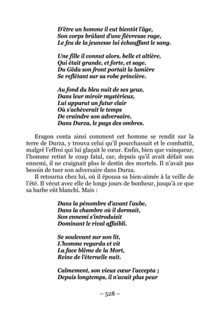 – 528 – 
D’être un homme il eut bientôt l’âge, 
Son corps brûlant d’une fiévreuse rage, 
Le feu de la jeunesse lui échauffant le sang. 
Une fille il connut alors, belle et altière, 
Qui était grande, et forte, et sage. 
Du Gëda son front portait la lumière 
Se reflétant sur sa robe princière. 
Au fond du bleu nuit de ses yeux, 
Dans leur miroir mystérieux, 
Lui apparut un futur clair 
Où s’achèverait le temps 
De craindre son adversaire, 
Dans Durza, le pays des ombres. 
Eragon conta ainsi comment cet homme se rendit sur la terre de Durza, y trouva celui qu’il pourchassait et le combattit, malgré l’effroi qui lui glaçait le coeur. Enfin, bien que vainqueur, l’homme retint le coup fatal, car, depuis qu’il avait défait son ennemi, il ne craignait plus le destin des mortels. Il n’avait pas besoin de tuer son adversaire dans Durza. 
Il retourna chez lui, où il épousa sa bien-aimée à la veille de l’été. Il vécut avec elle de longs jours de bonheur, jusqu’à ce que sa barbe eût blanchi. Mais : 
Dans la pénombre d’avant l’aube, 
Dans la chambre où il dormait, 
Son ennemi s’introduisit 
Dominant le rival affaibli. 
Se soulevant sur son lit, 
L’homme regarda et vit 
La face blême de la Mort, 
Reine de l’éternelle nuit. 
Calmement, son vieux coeur l’accepta ; 
Depuis longtemps, il n’avait plus peur  