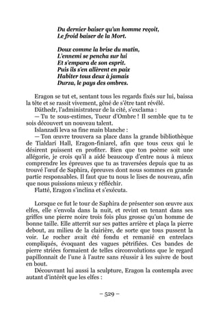 – 529 – 
Du dernier baiser qu’un homme reçoit, 
Le froid baiser de la Mort. 
Doux comme la brise du matin, 
L’ennemi se pencha sur lui 
Et s’empara de son esprit. 
Puis ils s’en allèrent en paix 
Habiter tous deux à jamais 
Durza, le pays des ombres. 
Eragon se tut et, sentant tous les regards fixés sur lui, baissa la tête et se rassit vivement, gêné de s’être tant révélé. 
Däthedr, l’administrateur de la cité, s’exclama : 
— Tu te sous-estimes, Tueur d’Ombre ! Il semble que tu te sois découvert un nouveau talent. 
Islanzadí leva sa fine main blanche : 
— Ton oeuvre trouvera sa place dans la grande bibliothèque de Tialdarí Hall, Eragon-finiarel, afin que tous ceux qui le désirent puissent en profiter. Bien que ton poème soit une allégorie, je crois qu’il a aidé beaucoup d’entre nous à mieux comprendre les épreuves que tu as traversées depuis que tu as trouvé l’oeuf de Saphira, épreuves dont nous sommes en grande partie responsables. Il faut que tu nous le lises de nouveau, afin que nous puissions mieux y réfléchir. 
Flatté, Eragon s’inclina et s’exécuta. 
Lorsque ce fut le tour de Saphira de présenter son oeuvre aux elfes, elle s’envola dans la nuit, et revint en tenant dans ses griffes une pierre noire trois fois plus grosse qu’un homme de bonne taille. Elle atterrit sur ses pattes arrière et plaça la pierre debout, au milieu de la clairière, de sorte que tous pussent la voir. Le rocher avait été fondu et remanié en entrelacs compliqués, évoquant des vagues pétrifiées. Ces bandes de pierre striées formaient de telles circonvolutions que le regard papillonnait de l’une à l’autre sans réussir à les suivre de bout en bout. 
Découvrant lui aussi la sculpture, Eragon la contempla avec autant d’intérêt que les elfes :  