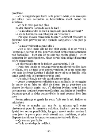 – 53 – 
problème. 
— Je ne supporte pas l’idée de la perdre. Mais je ne crois pas que Sloan nous accordera sa bénédiction, étant donné ma situation. 
— Je ne le crois pas non plus. 
Baldor observa Roran du coin de l’oeil : 
— Tu me demandes conseil à propos de quoi, finalement ? 
Le jeune homme laissa échapper un rire amer : 
— Par quel moyen convaincre Sloan ? Comment résoudre ce dilemme sans provoquer une querelle sanglante ? Que puis-je faire ? 
— Tu n’as vraiment aucune idée ? 
— J’en ai une, mais elle ne me plaît guère. Il m’est venu à l’esprit que Katrina et moi pourrions tout simplement annoncer nos fiançailles – bien que ce ne soit pas encore décidé – et en supporter les conséquences. Sloan serait bien obligé d’accepter notre engagement. 
Un pli creusa le front de Baldor. Avec gravité, il dit : 
— Peut-être ; mais ça provoquerait un tas d’embrouilles dans le village. Peu de gens vous approuveraient. Et ce ne serait pas très sage de forcer Katrina à choisir entre toi et sa famille ; elle serait capable de te le reprocher plus tard. 
— Je sais. Hélas, je ne vois pas d’autre solution. 
— Avant de prendre une décision aussi radicale, je te suggère de tenter de te faire un allié de Sloan. Tu as peut-être une chance de réussir, après tout, s’il devient évident pour lui que personne ne voudra épouser une Katrina insatisfaite et irascible. D’autant que, si tu rôdes autour d’elle, le mari pourrait bien être cocu ! 
Roran grimaça et garda les yeux fixés sur le sol. Baldor se mit à rire : 
— Si ça ne marche pas, ma foi, tu n’auras qu’à opter résolument pour la première solution. Sachant que tu auras épuisé tes autres possibilités, les gens seront moins enclins à vous jeter la pierre pour avoir attenté aux traditions, et plus disposés à critiquer le comportement autoritaire de Sloan. 
— Ça ne sera pas facile. 
— Tu le savais depuis le début.  
