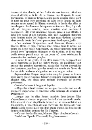 – 531 – 
danses et des chants, et les fruits de nos travaux. Ainsi en avaient décidé, à la fin de la Guerre des Dragons, la reine Tarmunora, le premier Eragon, ainsi que le dragon blanc, dont le nom ne peut être prononcé ni dans cette langue ni dans aucune autre, quand ils lièrent ensemble le destin des elfes et des dragons. La dernière fois que cette fête a eu lieu, il y a de cela de longues années, notre situation était réellement désespérée. Elle s’est améliorée depuis, grâce à nos efforts, à ceux des nains et des Vardens, bien que l’Alagaësia demeure sous l’ombre noire des Parjures, et que nous devions toujours vivre avec la honte de n’avoir pas soutenu les dragons, jadis. 
» Des anciens Dragonniers seul demeure Oromis avec Glaedr. Brom et bien d’autres sont entrés dans le néant, au cours du siècle passé. Cependant, un espoir nouveau nous est donné avec l’apparition d’Eragon et de Saphira, et il est juste qu’ils soient parmi nous en ces jours où nous célébrons le serment entre nos trois peuples. 
La reine fit un geste, et les elfes reculèrent, dégageant un vaste périmètre au pied de l’arbre Menoa. Ils plantèrent tout autour des perches recourbées, auxquelles étaient accrochées des lanternes, pendant que des musiciens munis de flûtes, de harpes et de tambours s’alignaient sur une longue racine. 
Arya conduisit Eragon au premier rang. Le garçon se trouva assis entre elle et Oromis. Glaedr et Saphira s’accroupirent de chaque côté, tels deux gros rochers incrustés de pierres précieuses. 
Oromis s’adressa à Eragon et Saphira : 
— Regardez attentivement, car ce que vous allez voir est de première importance et concerne votre héritage de dragon et Dragonnier. 
Lorsque tous les elfes furent installés, deux jeunes filles s’avancèrent et vinrent se placer dos à dos au centre du cercle. Elles étaient d’une stupéfiante beauté, et se ressemblaient en tous points, à l’exception de leur chevelure : les tresses de l’une étaient aussi noires que l’eau d’un étang oublié, les boucles de l’autre scintillaient comme des fils d’argent. 
— Ce sont les Gardiennes, Iduna et Nëya, chuchota Oromis. 
Perché sur l’épaule d’Islanzadí, Blagden croassa :  