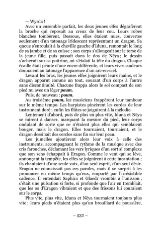 – 532 – 
—Wyrda ! 
Avec un ensemble parfait, les deux jeunes elfes dégrafèrent la broche qui reposait au creux de leur cou. Leurs robes blanches tombèrent. Dessous, elles étaient nues, couvertes seulement d’un tatouage iridescent représentant un dragon. Sa queue s’enroulait à la cheville gauche d’Iduna, remontait le long de sa jambe et de sa cuisse ; son corps s’allongeait sur le torse de la jeune fille, puis passait dans le dos de Nëya ; le dessin s’achevait sur sa poitrine, où s’étalait la tête du dragon. Chaque écaille était peinte d’une encre différente, et leurs vives couleurs donnaient au tatouage l’apparence d’un arc-en-ciel. 
Levant les bras, les jeunes elfes joignirent leurs mains, et le dragon apparut comme un tout, courant d’un corps à l’autre sans discontinuité. Chacune frappa alors le sol compact de son pied nu avec un léger poum. 
Puis, de nouveau : poum. 
Au troisième poum, les musiciens frappèrent leur tambour sur le même tempo. Les harpistes pincèrent les cordes de leur instrument doré ; enfin les flûtes se joignirent à la mélodie. 
Lentement d’abord, puis de plus en plus vite, Iduna et Nëya se mirent à danser, marquant la mesure du pied, leur corps ondulant de sorte que ce n’étaient plus elles qui semblaient bouger, mais le dragon. Elles tournaient, tournaient, et le dragon dessinait des cercles sans fin sur leur peau. 
Les jumelles ajoutèrent alors leur voix à celle des instruments, accompagnant le rythme de la musique avec des cris farouches, déclamant les vers lyriques d’un sort si complexe que son sens échappait à Eragon. Comme le vent qui se lève, annonçant la tempête, les elfes se joignirent à cette incantation ; ils chantaient d’une seule voix, d’un seul esprit, d’un seul désir. Eragon ne connaissait pas ces paroles, mais il se surprit à les prononcer en même temps qu’eux, emporté par l’irrésistible cadence. Il entendait Saphira et Glaedr vrombir à l’unisson ; c’était une pulsation si forte, si profonde que l’air en tremblait, que les os d’Eragon vibraient et que des frissons lui couraient sur le corps. 
Plus vite, plus vite, Iduna et Nëya tournaient toujours plus vite ; leurs pieds n’étaient plus qu’un brouillard de poussière,  