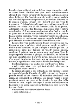 – 533 – 
leur chevelure voltigeait autour de leur visage et un mince voile de sueur faisait scintiller leur peau. Leur tourbillonnement atteignit une vitesse surnaturelle, la musique culmina dans un chant halluciné. Un flamboiement de lumière courut soudain sur toute la longueur du dragon tatoué, de la tête à la queue, et le dragon s’anima. Eragon crut d’abord que ses yeux le trompaient. Puis la créature cligna des yeux, déploya ses ailes et referma ses serres ; un jet de flammes jaillit de sa gueule. Allongeant son corps, il se détacha de la peau des elfes et s’éleva dans les airs, où il tournoya en agitant ses ailes. Seul le bout de sa queue restait attaché aux jumelles, au-dessous de lui, tel un luisant cordon ombilical. Tendu tout entier vers la lune obscure, le géant lança un rugissement sauvage, venu du fond des âges, puis il vira sur lui-même et survola l’assemblée des elfes. 
Lorsque les yeux maléfiques du dragon se posèrent sur lui, Eragon sut que la créature n’était pas une simple apparition, mais un être conscient, lié par la magie et suscité par elle. Le grondement émis par Saphira et Glaedr monta encore, dominant à présent tous les autres sons. Au-dessus d’eux, le dragon spectral virevolta et plongea vers les elfes, les frôlant de ses ailes immatérielles. Il s’arrêta devant Eragon, l’enveloppa d’un regard impétueux, insistant. Mû par quelque mystérieux instinct, Eragon leva sa main droite, dont la paume le picotait. 
Il entendit résonner au fond de son esprit une voix de feu : 
« Voici notre don, celui qui t’est destiné, afin que tu accomplisses ce que tu dois. » 
Le dragon allongea le cou et toucha de son museau le coeur de la gedwëy ignasia. Une étincelle jaillit entre eux, et Eragon se pétrifia tandis qu’une chaleur de fournaise envahissait son corps, lui consumant les entrailles. Des éclairs rouges et noirs passèrent devant ses yeux, et la cicatrice de son dos brûla comme un tison. Fuyant le danger, il tomba profondément en lui-même et se laissa engloutir par les ténèbres sans trouver la force de résister. 
Une dernière fois il entendit la voix de feu : 
« Voici notre don… »  