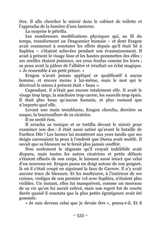 – 535 – 
être. Il alla chercher le miroir dans le cabinet de toilette et l’approcha de la lumière d’une lanterne. 
La surprise le pétrifia. 
Les nombreuses modifications physiques qui, au fil du temps, transforment un Dragonnier humain – et dont Eragon avait commencé à constater les effets depuis qu’il était lié à Saphira – s’étaient achevées pendant son évanouissement. Il avait à présent le visage lisse et les hautes pommettes des elfes ; ses oreilles étaient pointues, ses yeux fendus comme les leurs ; sa peau avait la pâleur de l’albâtre et irradiait un éclat magique. « Je ressemble à un petit prince. » 
Eragon n’avait jamais appliqué ce qualificatif à aucun homme, et encore moins à lui-même, mais le mot qui le décrivait le mieux à présent était « beau ». 
Cependant, il n’était pas encore totalement elfe. Il avait le visage trop large, la mâchoire trop carrée, les sourcils trop épais. Il était plus beau qu’aucun humain, et plus rustaud que n’importe quel elfe. 
Levant une main tremblante, Eragon chercha, derrière sa nuque, la boursouflure de sa cicatrice. 
Il ne sentit rien. 
Il arracha sa tunique et se tortilla devant le miroir pour examiner son dos : il était aussi satiné qu’avant la bataille de Farthen Dûr ! Les larmes lui montèrent aux yeux tandis que ses doigts caressaient la peau à l’endroit que Durza avait mutilé. Il savait que sa blessure ne le ferait plus jamais souffrir. 
Non seulement le stigmate qu’il croyait indélébile avait disparu, mais toutes les autres cicatrices et petits défauts s’étaient effacés de son corps, le laissant aussi intact que celui d’un nouveau-né. Eragon passa un doigt autour de son poignet, là où il s’était coupé en aiguisant la faux de Garrow. Il n’y avait aucune trace de blessure. Et les marbrures, à l’intérieur de ses cuisses, vestiges de son premier vol avec Saphira, n’étaient plus visibles. Un instant, elles lui manquèrent, comme un morceau de sa vie qu’on lui aurait enlevé, mais son regret fut de courte durée quand il constata que la plus petite égratignure avait été gommée. 
« Je suis devenu celui que je devais être », pensa-t-il. Et il  