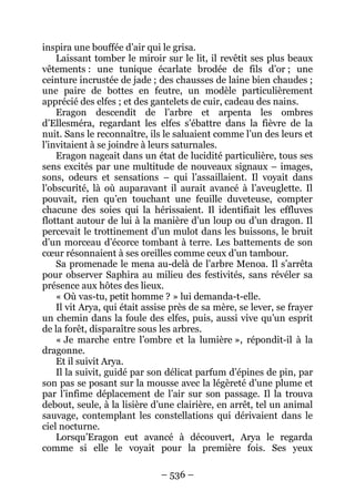 – 536 – 
inspira une bouffée d’air qui le grisa. 
Laissant tomber le miroir sur le lit, il revêtit ses plus beaux vêtements : une tunique écarlate brodée de fils d’or ; une ceinture incrustée de jade ; des chausses de laine bien chaudes ; une paire de bottes en feutre, un modèle particulièrement apprécié des elfes ; et des gantelets de cuir, cadeau des nains. 
Eragon descendit de l’arbre et arpenta les ombres d’Ellesméra, regardant les elfes s’ébattre dans la fièvre de la nuit. Sans le reconnaître, ils le saluaient comme l’un des leurs et l’invitaient à se joindre à leurs saturnales. 
Eragon nageait dans un état de lucidité particulière, tous ses sens excités par une multitude de nouveaux signaux – images, sons, odeurs et sensations – qui l’assaillaient. Il voyait dans l’obscurité, là où auparavant il aurait avancé à l’aveuglette. Il pouvait, rien qu’en touchant une feuille duveteuse, compter chacune des soies qui la hérissaient. Il identifiait les effluves flottant autour de lui à la manière d’un loup ou d’un dragon. Il percevait le trottinement d’un mulot dans les buissons, le bruit d’un morceau d’écorce tombant à terre. Les battements de son coeur résonnaient à ses oreilles comme ceux d’un tambour. 
Sa promenade le mena au-delà de l’arbre Menoa. Il s’arrêta pour observer Saphira au milieu des festivités, sans révéler sa présence aux hôtes des lieux. 
« Où vas-tu, petit homme ? » lui demanda-t-elle. 
Il vit Arya, qui était assise près de sa mère, se lever, se frayer un chemin dans la foule des elfes, puis, aussi vive qu’un esprit de la forêt, disparaître sous les arbres. 
« Je marche entre l’ombre et la lumière », répondit-il à la dragonne. 
Et il suivit Arya. 
Il la suivit, guidé par son délicat parfum d’épines de pin, par son pas se posant sur la mousse avec la légèreté d’une plume et par l’infime déplacement de l’air sur son passage. Il la trouva debout, seule, à la lisière d’une clairière, en arrêt, tel un animal sauvage, contemplant les constellations qui dérivaient dans le ciel nocturne. 
Lorsqu’Eragon eut avancé à découvert, Arya le regarda comme si elle le voyait pour la première fois. Ses yeux  