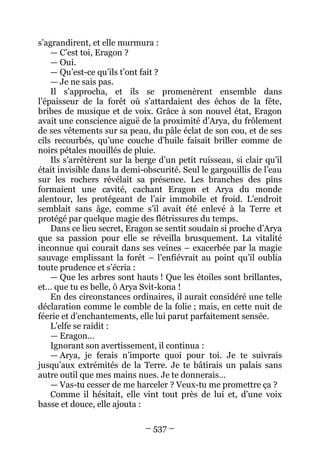 – 537 – 
s’agrandirent, et elle murmura : 
— C’est toi, Eragon ? 
— Oui. 
— Qu’est-ce qu’ils t’ont fait ? 
— Je ne sais pas. 
Il s’approcha, et ils se promenèrent ensemble dans l’épaisseur de la forêt où s’attardaient des échos de la fête, bribes de musique et de voix. Grâce à son nouvel état, Eragon avait une conscience aiguë de la proximité d’Arya, du frôlement de ses vêtements sur sa peau, du pâle éclat de son cou, et de ses cils recourbés, qu’une couche d’huile faisait briller comme de noirs pétales mouillés de pluie. 
Ils s’arrêtèrent sur la berge d’un petit ruisseau, si clair qu’il était invisible dans la demi-obscurité. Seul le gargouillis de l’eau sur les rochers révélait sa présence. Les branches des pins formaient une cavité, cachant Eragon et Arya du monde alentour, les protégeant de l’air immobile et froid. L’endroit semblait sans âge, comme s’il avait été enlevé à la Terre et protégé par quelque magie des flétrissures du temps. 
Dans ce lieu secret, Eragon se sentit soudain si proche d’Arya que sa passion pour elle se réveilla brusquement. La vitalité inconnue qui courait dans ses veines – exacerbée par la magie sauvage emplissant la forêt – l’enfiévrait au point qu’il oublia toute prudence et s’écria : 
— Que les arbres sont hauts ! Que les étoiles sont brillantes, et… que tu es belle, ô Arya Svit-kona ! 
En des circonstances ordinaires, il aurait considéré une telle déclaration comme le comble de la folie ; mais, en cette nuit de féerie et d’enchantements, elle lui parut parfaitement sensée. 
L’elfe se raidit : 
— Eragon… 
Ignorant son avertissement, il continua : 
— Arya, je ferais n’importe quoi pour toi. Je te suivrais jusqu’aux extrémités de la Terre. Je te bâtirais un palais sans autre outil que mes mains nues. Je te donnerais… 
— Vas-tu cesser de me harceler ? Veux-tu me promettre ça ? 
Comme il hésitait, elle vint tout près de lui et, d’une voix basse et douce, elle ajouta :  