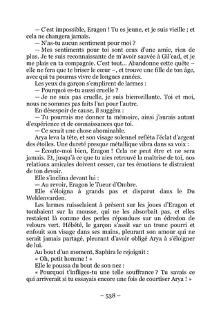 – 538 – 
— C’est impossible, Eragon ! Tu es jeune, et je suis vieille ; et cela ne changera jamais. 
— N’as-tu aucun sentiment pour moi ? 
—Mes sentiments pour toi sont ceux d’une amie, rien de plus. Je te suis reconnaissante de m’avoir sauvée à Gil’ead, et je me plais en ta compagnie. C’est tout… Abandonne cette quête – elle ne fera que te briser le coeur –, et trouve une fille de ton âge, avec qui tu pourras vivre de longues années. 
Les yeux du garçon s’emplirent de larmes : 
— Pourquoi es-tu aussi cruelle ? 
— Je ne suis pas cru