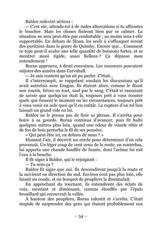 – 54 – 
Baldor redevint sérieux : 
— C’est sûr, attends-toi à de rudes altercations si tu affrontes le boucher. Mais les choses finiront bien par se calmer. La situation ne sera peut-être pas confortable ; au moins sera-t-elle supportable. En dehors de Sloan, les seuls à s’offusquer seront des puritains dans le genre de Quimby. Encore que… Comment ce type peut-il avaler une telle quantité de boissons fortes, et se montrer aussi rigide, aussi fielleux ? Ça dépasse mon entendement ! 
Roran approuva, à demi convaincu. Les rancoeurs pouvaient mijoter des années dans Carvahall. 
— Je suis content qu’on ait pu parler. C’était… 
Il s’interrompit, se rappelant soudain les discussions qu’il avait autrefois avec Eragon. Ils étaient alors, comme le disait son cousin, frères en tout, sauf par le sang. C’était si rassurant de savoir que quelqu’un était là, toujours prêt à vous écouter quels que fussent le moment ou les circonstances, toujours prêt à vous venir en aide quoi qu’il en coûtât. La rupture d’un tel lien laissait un grand vide en lui. 
Baldor ne le pressa pas de finir sa phrase. Il s’arrêta pour boire à sa gourde. Roran continua d’avancer, puis fit halte quelques mètres plus loin, quand une odeur de viande rôtie et de feu de bois perturba le fil de ses pensées. 
« Qui peut être ici, en dehors de nous ? » 
Humant l’air, il décrivit un cercle pour déterminer d’où cela provenait. Un léger coup de vent venu de la route, en contrebas, lui apporta une chaude bouffée de fumée, dont l’arôme lui mit l’eau à la bouche. 
Il fit signe à Baldor, qui le rejoignait : 
— Tu sens ça ? 
Baldor fit signe que oui. Ils descendirent jusqu’à la route et la suivirent en direction du sud. Environ cent pas plus loin, elle faisait un coude, et un bosquet de peupliers la dissimulait. 
En approchant du tournant, ils entendirent des éclats de voix, montant et diminuant, comme étouffés par l’épais brouillard qui recouvrait la vallée. 
À hauteur des peupliers, Roran ralentit et s’arrêta. C’était stupide de surprendre des gens qui étaient probablement eux  