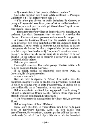 – 56 – 
— Que veulent-ils ? Que peuvent-ils bien chercher ? 
Une autre question surgit dans la tête de Roran : « Pourquoi Galbatorix a-t-il fait torturer mon père ? » 
— S’ils n’ont pas obtenu ce qu’ils désiraient de Garrow, et puisque Eragon a fui avec Brom, alors c’est toi qu’ils cherchent ! 
Baldor attendit que ces mots pénètrent dans l’esprit de son compagnon. Puis il reprit : 
— Il faut retourner au village et donner l’alerte. Ensuite, tu te cacheras. Les deux étrangers sont les seuls à posséder des chevaux. En courant, nous pouvons arriver avant la troupe. 
À travers les buissons, Roran fixait les soldats inconscients de sa présence. Son coeur palpitait, gonflé par un féroce désir de vengeance. Il aurait voulu se jeter sur eux en hurlant, se battre, transpercer de flèches les deux responsables de son malheur, leur faire payer leur barbarie. Qu’importe s’il devait en mourir, puisqu’il se libérerait du même coup de sa douleur et de son chagrin ! Il lui suffisait de se montrer à découvert ; la suite se déciderait d’elle-même. 
Faire un pas, un seul… 
Un sanglot le secoua. Il serra les poings et baissa la tête. « Je ne peux pas abandonner Katrina. » 
Il se raidit, ferma les paupières avec force. Puis, au désespoir, il s’obligea à reculer : 
— Alors, rentrons ! 
Sans attendre la réponse de Baldor, il se faufila hors des broussailles aussi vite que la prudence le permettait, bondit sur la route et s’élança sur la piste poussiéreuse, la vitesse de sa course décuplée par sa frustration, sa rage et sa peur. 
Baldor crapahuta derrière lui, et regagna du terrain dès qu’il fut sorti des buissons. Roran ralentit, prit une allure régulière et attendit que son compagnon l’eût rattrapé : 
— Tu feras passer le message dans le village. Moi, je préviens Horst. 
Baldor acquiesça, et ils accélérèrent. 
Deux lieues plus loin, ils s’accordèrent une brève halte pour boire et reprendre haleine. Ayant un peu calmé leur essoufflement, ils repartirent, coupant par les collines basses en bordure de Carvahall. Les irrégularités du terrain les freinaient  