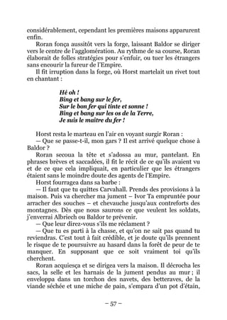 – 57 – 
considérablement, cependant les premières maisons apparurent enfin. 
Roran fonça aussitôt vers la forge, laissant Baldor se diriger vers le centre de l’agglomération. Au rythme de sa course, Roran élaborait de folles stratégies pour s’enfuir, ou tuer les étrangers sans encourir la fureur de l’Empire. 
Il fit irruption dans la forge, où Horst martelait un rivet tout en chantant : 
Hé oh ! 
Bing et bang sur le fer, 
Sur le bon fer qui tinte et sonne ! 
Bing et bang sur les os de la Terre, 
Je suis le maître du fer ! 
Horst resta le marteau en l’air en voyant surgir Roran : 
— Que se passe-t-il, mon gars ? Il est arrivé quelque chose à Baldor ? 
Roran secoua la tête et s’adossa au mur, pantelant. En phrases brèves et saccadées, il fit le récit de ce qu’ils avaient vu et de ce que cela impliquait, en particulier que les étrangers étaient sans le moindre doute des agents de l’Empire. 
Horst fourragea dans sa barbe : 
— Il faut que tu quittes Carvahall. Prends des provisions à la maison. Puis va chercher ma jument – Ivor Ta empruntée pour arracher des souches – et chevauche jusqu’aux contreforts des montagnes. Dès que nous saurons ce que veulent les soldats, j’enverrai Albriech ou Baldor te prévenir. 
— Que leur direz-vous s’ils me réclament ? 
— Que tu es parti à la chasse, et qu’on ne sait pas quand tu reviendras. C’est tout à fait crédible, et je doute qu’ils prennent le risque de te poursuivre au hasard dans la forêt de peur de te manquer. En supposant que ce soit vraiment toi qu’ils cherchent. 
Roran acquiesça et se dirigea vers la maison. Il décrocha les sacs, la selle et les harnais de la jument pendus au mur ; il enveloppa dans un torchon des navets, des betteraves, de la viande séchée et une miche de pain, s’empara d’un pot d’étain,  