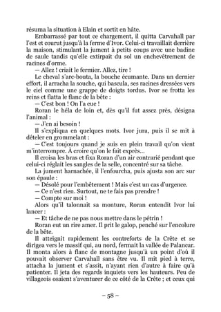 – 58 – 
résuma la situation à Elain et sortit en hâte. 
Embarrassé par tout ce chargement, il quitta Carvahall par l’est et courut jusqu’à la ferme d’Ivor. Celui-ci travaillait derrière la maison, stimulant la jument à petits coups avec une badine de saule tandis qu’elle extirpait du sol un enchevêtrement de racines d’orme. 
— Allez ! criait le fermier. Allez, tire ! 
Le cheval s’arc-bouta, la bouche écumante. Dans un dernier effort, il arracha la souche, qui bascula, ses racines dressées vers le ciel comme une grappe de doigts tordus. Ivor se frotta les reins et flatta le flanc de la bête : 
— C’est bon ! On l’a eue ! 
Roran le héla de loin et, dès qu’il fut assez près, désigna l’animal : 
— J’en ai besoin ! 
Il s’expliqua en quelques mots. Ivor jura, puis il se mit à dételer en grommelant : 
— C’est toujours quand je suis en plein travail qu’on vient m’interrompre. À croire qu’on le fait exprès… 
Il croisa les bras et fixa Roran d’un air contrarié pendant que celui-ci réglait les sangles de la selle, concentré sur sa tâche. 
La jument harnachée, il l’enfourcha, puis ajusta son arc sur son épaule : 
— Désolé pour l’embêtement ! Mais c’est un cas d’urgence. 
— Ce n’est rien. Surtout, ne te fais pas prendre ! 
— Compte sur moi ! 
Alors qu’il talonnait sa monture, Roran entendit Ivor lui lancer : 
— Et tâche de ne pas nous mettre dans le pétrin ! 
Roran eut un rire amer. Il prit le galop, penché sur l’encolure de la bête. 
Il atteignit rapidement les contreforts de la Crête et se dirigea vers le massif qui, au nord, fermait la vallée de Palancar. Il monta alors à flanc de montagne jusqu’à un point d’où il pouvait observer Carvahall sans être vu. Il mit pied à terre, attacha la jument et s’assit, n’ayant rien d’autre à faire qu’à patienter. Il jeta des regards inquiets vers les hauteurs. Peu de villageois osaient s’aventurer de ce côté de la Crête ; et ceux qui  