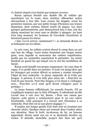 – 59 – 
s’y étaient risqués n’en étaient pas toujours revenus. 
Roran aperçut bientôt une double file de soldats qui marchaient sur la route, deux sinistres silhouettes noires chevauchant à leur tête. Leur avance fut stoppée, avant les premières maisons, par une petite troupe d’hommes aux tenues disparates, dont certains étaient armés de piques. Les deux groupes parlementèrent, puis demeurèrent face à face, tels des chiens montrant les crocs sans se décider à attaquer. Au bout d’un long moment, les hommes de Carvahall s’écartèrent et laissèrent passer les intrus. 
« Que va-t-il arriver, maintenant ? » se demanda Roran en se balançant sur ses talons. 
Le soir venu, les soldats avaient dressé le camp dans un pré non loin du village. Leurs tentes formaient une longue masse grise, sous laquelle se mouvaient des ombres inquiétantes, tandis que les sentinelles arpentaient le périmètre. Au centre flambait un grand feu qui lançait vers le ciel des tourbillons de fumée. 
Roran avait installé son propre campement ; les yeux dans le vague, il se perdit dans ses pensées. Il avait cru jusqu’alors que les étrangers qui avaient détruit sa maison y avaient récupéré l’objet de leur recherche : la pierre rapportée de la Crête par Eragon. À présent, il n’en était plus aussi sûr. « Peut-être ne l’ont-ils pas trouvée. Peut-être Eragon a-t-il réussi à s’échapper avec… Peut-être a-t-il senti qu’il devait s’éloigner pour la protéger. » 
Le jeune homme réfléchissait, les sourcils froncés. S’il ne s’expliquait toujours pas la fuite d’Eragon, il subodorait qu’elle n’avait rien à voir avec lui, Roran. « Pour une raison que j’ignore, cette pierre a certainement pour le roi une valeur inestimable, voilà pourquoi il a envoyé tant d’hommes à sa recherche. Peut-être est-ce une pierre magique ? » 
Il inspira une longue goulée d’air frais tout en écoutant une chouette ululer. Quelque chose qui remuait dans l’ombre attira son attention. Dans la forêt, au-dessous de lui, un homme approchait. Roran saisit son arc et se dissimula derrière un rocher. Il attendit, immobile, jusqu’à être bien sûr qu’il  