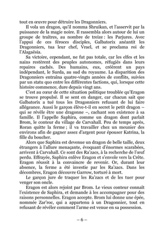 – 6 – 
tout en oeuvre pour détruire les Dragonniers. 
Il vola un dragon, qu’il nomma Shruikan, et l’asservit par la puissance de la magie noire. Il rassembla alors autour de lui un groupe de traîtres, au nombre de treize : les Parjures. Avec l’appui de ces féroces disciples, Galbatorix anéantit les Dragonniers, tua leur chef, Vrael, et se proclama roi de l’Alagaësia. 
Sa victoire, cependant, ne fut pas totale, car les elfes et les nains restèrent des peuples autonomes, réfugiés dans leurs repaires cachés. Des humains, eux, créèrent un pays indépendant, le Surda, au sud du royaume. La disparition des Dragonniers entraîna quatre-vingts années de conflits, suivies par un statu quo entre les différentes factions, qui, lorsque cette histoire commence, dure depuis vingt ans. 
C’est au coeur de cette situation politique troublée qu’Eragon se trouve propulsé. Il se sent en danger, car chacun sait que Galbatorix a tué tous les Dragonniers refusant de lui faire allégeance. Aussi le garçon élève-t-il en secret le petit dragon – qui se révèle être une dragonne –, cachant son existence à sa famille. Il l’appelle Saphira, comme un dragon dont parlait Brom, le conteur du village de Carvahall. Peu de temps après, Roran quitte la ferme ; il va travailler chez un meunier des environs afin de gagner assez d’argent pour épouser Katrina, la fille du boucher. 
Alors que Saphira est devenue un dragon de belle taille, deux étrangers à l’allure menaçante, évoquant d’énormes scarabées, arrivent à Carvahall. Ce sont des Ra’zacs, à la recherche de l’oeuf perdu. Effrayée, Saphira enlève Eragon et s’envole vers la Crête. Eragon réussit à la convaincre de revenir. Or, durant leur absence, la ferme a été investie par les Ra’zacs. Dans les décombres, Eragon découvre Garrow, torturé à mort. 
Le garçon jure de traquer les Ra’zacs et de les tuer pour venger son oncle. 
Eragon est alors rejoint par Brom. Le vieux conteur connaît l’existence de Saphira, et demande à les accompagner pour des raisons personnelles. Eragon accepte. Brom lui donne une épée, nommée Zar’roc, qui a appartenu à un Dragonnier, tout en refusant de révéler comment l’arme est venue en sa possession.  