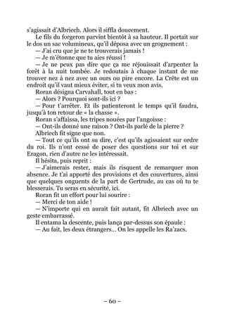 – 60 – 
s’agissait d’Albriech. Alors il siffla doucement. 
Le fils du forgeron parvint bientôt à sa hauteur. Il portait sur le dos un sac volumineux, qu’il déposa avec un grognement : 
— J’ai cru que je ne te trouverais jamais ! 
— Je m’étonne que tu aies réussi ! 
— Je ne peux pas dire que ça me réjouissait d’arpenter la forêt à la nuit tombée. Je redoutais à chaque instant de me trouver nez à nez avec un ours ou pire encore. La Crête est un endroit qu’il vaut mieux éviter, si tu veux mon avis. 
Roran désigna Carvahall, tout en bas : 
— Alors ? Pourquoi sont-ils ici ? 
— Pour t’arrêter. Et ils patienteront le temps qu’il faudra, jusqu’à ton retour de « la chasse ». 
Roran s’affaissa, les tripes nouées par l’angoisse : 
— Ont-ils donné une raison ? Ont-ils parlé de la pierre ? 
Albriech fit signe que non. 
— Tout ce qu’ils ont su dire, c’est qu’ils agissaient sur ordre du roi. Ils n’ont cessé de poser des questions sur toi et sur Eragon, rien d’autre ne les intéressait. 
Il hésita, puis reprit : 
— J’aimerais rester, mais ils risquent de remarquer mon absence. Je t’ai apporté des provisions et des couvertures, ainsi que quelques onguents de la part de Gertrude, au cas où tu te blesserais. Tu seras en sécurité, ici. 
Roran fit un effort pour lui sourire : 
— Merci de ton aide ! 
— N’importe qui en aurait fait autant, fit Albriech avec un geste embarrassé. 
Il entama la descente, puis lança par-dessus son épaule : 
— Au fait, les deux étrangers… On les appelle les Ra’zacs.  