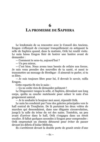 – 61 – 
6 LA PROMESSE DE SAPHIRA 
Le lendemain de sa rencontre avec le Conseil des Anciens, Eragon s’efforçait de s’occuper tranquillement en astiquant la selle de Saphira quand, dans la matinée, Orik lui rendit visite. Le nain laissa Eragon finir de lustrer une lanière avant de demander : 
— Comment te sens-tu, aujourd’hui ? 
— Un peu mieux. 
— C’est bien. Nous avons tous besoin de refaire nos forces. Je suis venu prendre des nouvelles de ta santé, et aussi te transmettre un message de Hrothgar : il aimerait te parler, si tu es libre. 
— Je suis toujours libre pour lui, il devrait le savoir, railla Eragon. 
Cette repartie fit rire le nain : 
— Ça ne coûte rien de demander poliment ! 
Le Dragonnier rangea la selle, et Saphira, déroulant son long corps, quitta sa couche matelassée pour saluer le nain d’un grognement amical. 
— Je te souhaite le bonjour moi aussi, répondit Orik. 
Le nain les conduisit par l’une des galeries principales vers le hall central de Tronjheim. De là partaient les deux volées de marches qui descendaient, dans une élégante circonvolution, jusqu’à la salle du trône du roi des nains. Toutefois, un peu avant d’arriver dans le hall, Orik s’engagea dans un étroit escalier. Il fallut quelques secondes à Eragon pour comprendre : Orik empruntait un chemin détourné pour éviter de passer devant les débris d’Isidar Mithrim. 
Ils s’arrêtèrent devant la double porte de granit ornée d’une  