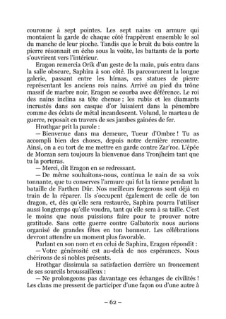 – 62 – 
couronne à sept pointes. Les sept nains en armure qui montaient la garde de chaque côté frappèrent ensemble le sol du manche de leur pioche. Tandis que le bruit du bois contre la pierre résonnait en écho sous la voûte, les battants de la porte s’ouvrirent vers l’intérieur. 
Eragon remercia Orik d’un geste de la main, puis entra dans la salle obscure, Saphira à son côté. Ils parcoururent la longue galerie, passant entre les hírnas, ces statues de pierre représentant les anciens rois nains. Arrivé au pied du trône massif de marbre noir, Eragon se courba avec déférence. Le roi des nains inclina sa tête chenue ; les rubis et les diamants incrustés dans son casque d’or luisaient dans la pénombre comme des éclats de métal incandescent. Volund, le marteau de guerre, reposait en travers de ses jambes gainées de fer. 
Hrothgar prit la parole : 
— Bienvenue dans ma demeure, Tueur d’Ombre ! Tu as accompli bien des choses, depuis notre dernière rencontre. Ainsi, on a eu tort de me mettre en garde contre Zar’roc. L’épée de Morzan sera toujours la bienvenue dans Tronjheim tant que tu la porteras. 
— Merci, dit Eragon en se redressant. 
— De même souhaitons-nous, continua le nain de sa voix tonnante, que tu conserves l’armure qui fut la tienne pendant la bataille de Farthen Dûr. Nos meilleurs forgerons sont déjà en train de la réparer. Ils s’occupent également de celle de ton dragon, et, dès qu’elle sera restaurée, Saphira pourra l’utiliser aussi longtemps qu’elle voudra, tant qu’elle sera à sa taille. C’est le moins que nous puissions faire pour te prouver notre gratitude. Sans cette guerre contre Galbatorix nous aurions organisé de grandes fêtes en ton honneur. Les célébrations devront attendre un moment plus favorable. 
Parlant en son nom et en celui de Saphira, Eragon répondit : 
— Votre générosité est au-delà de nos espérances. Nous chérirons de si nobles présents. 
Hrothgar dissimula sa satisfaction derrière un froncement de ses sourcils broussailleux : 
— Ne prolongeons pas davantage ces échanges de civilités ! Les clans me pressent de participer d’une façon ou d’une autre à  