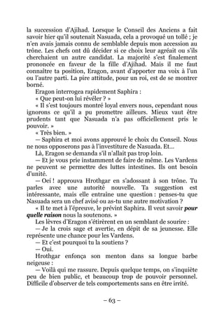 – 63 – 
la succession d’Ajihad. Lorsque le Conseil des Anciens a fait savoir hier qu’il soutenait Nasuada, cela a provoqué un tollé ; je n’en avais jamais connu de semblable depuis mon accession au trône. Les chefs ont dû décider si ce choix leur agréait ou s’ils cherchaient un autre candidat. La majorité s’est finalement prononcée en faveur de la fille d’Ajihad. Mais il me faut connaître ta position, Eragon, avant d’apporter ma voix à l’un ou l’autre parti. La pire attitude, pour un roi, est de se montrer borné. 
Eragon interrogea rapidement Saphira : 
« Que peut-on lui révéler ? » 
« Il s’est toujours montré loyal envers nous, cependant nous ignorons ce qu’il a pu promettre ailleurs. Mieux vaut être prudents tant que Nasuada n’a pas officiellement pris le pouvoir. » 
« Très bien. » 
— Saphira et moi avons approuvé le choix du Conseil. Nous ne nous opposerons pas à l’investiture de Nasuada. Et… 
Là, Eragon se demanda s’il n’allait pas trop loin. 
— Et je vous prie instamment de faire de même. Les Vardens ne peuvent se permettre des luttes intestines. Ils ont besoin d’unité. 
— Oeí ! approuva Hrothgar en s’adossant à son trône. Tu parles avec une autorité nouvelle. Ta suggestion est intéressante, mais elle entraîne une question : penses-tu que Nasuada sera un chef avisé ou as-tu une autre motivation ? 
« Il te met à l’épreuve, le prévint Saphira. Il veut savoir pour quelle raison nous la soutenons. » 
Les lèvres d’Eragon s’étirèrent en un semblant de sourire : 
— Je la crois sage et avertie, en dépit de sa jeunesse. Elle représente une chance pour les Vardens. 
— Et c’est pourquoi tu la soutiens ? 
— Oui. 
Hrothgar enfonça son menton dans sa longue barbe neigeuse : 
— Voilà qui me rassure. Depuis quelque temps, on s’inquiète peu de bien public, et beaucoup trop de pouvoir personnel. Difficile d’observer de tels comportements sans en être irrité.  