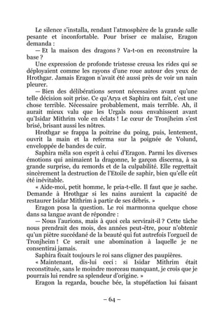 – 64 – 
Le silence s’installa, rendant l’atmosphère de la grande salle pesante et inconfortable. Pour briser ce malaise, Eragon demanda : 
— Et la maison des dragons ? Va-t-on en reconstruire la base ? 
Une expression de profonde tristesse creusa les rides qui se déployaient comme les rayons d’une roue autour des yeux de Hrothgar. Jamais Eragon n’avait été aussi près de voir un nain pleurer. 
— Bien des délibérations seront nécessaires avant qu’une telle décision soit prise. Ce qu’Arya et Saphira ont fait, c’est une chose terrible. Nécessaire probablement, mais terrible. Ah, il aurait mieux valu que les Urgals nous envahissent avant qu’Isidar Mithrim vole en éclats ! Le coeur de Tronjheim s’est brisé, brisant aussi les nôtres. 
Hrothgar se frappa la poitrine du poing, puis, lentement, ouvrit la main et la referma sur la poignée de Volund, enveloppée de bandes de cuir. 
Saphira mêla son esprit à celui d’Eragon. Parmi les diverses émotions qui animaient la dragonne, le garçon discerna, à sa grande surprise, du remords et de la culpabilité. Elle regrettait sincèrement la destruction de l’Etoile de saphir, bien qu’elle eût été inévitable. 
« Aide-moi, petit homme, le pria-t-elle. Il faut que je sache. Demande à Hrothgar si les nains auraient la capacité de restaurer Isidar Mithrim à partir de ses débris. » 
Eragon posa la question. Le roi marmonna quelque chose dans sa langue avant de répondre : 
— Nous l’aurions, mais à quoi cela servirait-il ? Cette tâche nous prendrait des mois, des années peut-être, pour n’obtenir qu’un piètre succédané de la beauté qui fut autrefois l’orgueil de Tronjheim ! Ce serait une abomination à laquelle je ne consentirai jamais. 
Saphira fixait toujours le roi sans cligner des paupières. 
« Maintenant, dis-lui ceci : si Isidar Mithrim était reconstituée, sans le moindre morceau manquant, je crois que je pourrais lui rendre sa splendeur d’origine. » 
Eragon la regarda, bouche bée, la stupéfaction lui faisant  