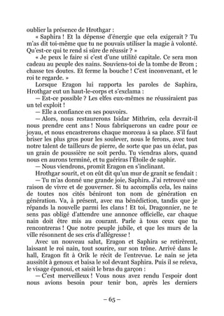 – 65 – 
oublier la présence de Hrothgar : 
« Saphira ! Et la dépense d’énergie que cela exigerait ? Tu m’as dit toi-même que tu ne pouvais utiliser la magie à volonté. Qu’est-ce qui te rend si sûre de réussir ? » 
« Je peux le faire si c’est d’une utilité capitale. Ce sera mon cadeau au peuple des nains. Souviens-toi de la tombe de Brom ; chasse tes doutes. Et ferme la bouche ! C’est inconvenant, et le roi te regarde. » 
Lorsque Eragon lui rapporta les paroles de Saphira, Hrothgar eut un haut-le-corps et s’exclama : 
— Est-ce possible ? Les elfes eux-mêmes ne réussiraient pas un tel exploit ! 
— Elle a confiance en ses pouvoirs. 
— Alors, nous restaurerons Isidar Mithrim, cela devrait-il nous prendre cent ans ! Nous fabriquerons un cadre pour ce joyau, et nous encastrerons chaque morceau à sa place. S’il faut briser les plus gros pour les soulever, nous le ferons, avec tout notre talent de tailleurs de pierre, de sorte que pas un éclat, pas un grain de poussière ne soit perdu. Tu viendras alors, quand nous en aurons terminé, et tu guériras l’Étoile de saphir. 
— Nous viendrons, promit Eragon en s’inclinant. 
Hrothgar sourit, et on eût dit qu’un mur de granit se fendait : 
— Tu m’as donné une grande joie, Saphira. J’ai retrouvé une raison de vivre et de gouverner. Si tu accomplis cela, les nains de toutes nos cités béniront ton nom de génération en génération. Va, à présent, avec ma bénédiction, tandis que je répands la nouvelle parmi les clans ! Et toi, Dragonnier, ne te sens pas obligé d’attendre une annonce officielle, car chaque nain doit être mis au courant. Parle à tous ceux que tu rencontreras ! Que notre peuple jubile, et que les murs de la ville résonnent de ses cris d’allégresse ! 
Avec un nouveau salut, Eragon et Saphira se retirèrent, laissant le roi nain, tout sourire, sur son trône. Arrivé dans le hall, Eragon fit à Orik le récit de l’entrevue. Le nain se jeta aussitôt à genoux et baisa le sol devant Saphira. Puis il se releva, le visage épanoui, et saisit le bras du garçon : 
— C’est merveilleux ! Vous nous avez rendu l’espoir dont nous avions besoin pour tenir bon, après les derniers  