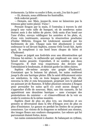 – 66 – 
événements. La bière va couler à flots, ce soir, j’en fais le pari ! 
— Et, demain, nous célébrons les funérailles. 
Orik redevint pensif : 
— Demain, oui. Mais, jusque-là, nous ne laisserons pas la tristesse gâter notre plaisir. Viens ! 
Prenant Eragon par la main, il l’entraîna à travers la cité jusqu’à une vaste salle de banquet, où de nombreux nains étaient assis à des tables de pierre. Orik sauta d’un bond sur l’une d’elles, envoya valdinguer les assiettes et les plats, et, d’une voix tonitruante, annonça la résurrection prochaine d’Isidar Mithrim. Eragon fut totalement assourdi par les hurlements de joie. Chaque nain tint absolument à venir embrasser le sol devant Saphira, comme Orik l’avait fait. Après quoi, ils remplirent à ras bord leurs chopes de bière et d’hydromel. 
Eragon se joignit aux festivités avec une décontraction qui l’étonna lui-même ; la mélancolie qui emplissait son coeur se faisait moins pesante. Cependant, il ne sombra pas dans l’ivrognerie. Il était trop respectueux des devoirs qui l’attendaient le lendemain, et désirait garder les idées claires. 
Saphira elle-même accepta une gorgée d’hydromel. Constatant que la boisson lui plaisait, les nains roulèrent jusqu’à elle une barrique pleine. Elle la saisit délicatement entre ses mâchoires, la vida en trois longues gorgées. Puis elle renversa la tête et rota bruyamment, projetant vers le plafond un puissant jet de flammes. Il fallut plusieurs minutes à Eragon pour persuader les nains qu’il n’y avait aucun danger à s’approcher d’elle de nouveau. Mais, une fois rassurés, ils lui apportèrent une deuxième barrique – sans s’occuper des protestations du cuisinier – et s’émerveillèrent de la voir en avaler le contenu de la même manière. 
Saphira étant de plus en plus ivre, ses émotions et ses pensées se déversaient dans la tête d’Eragon avec de plus en plus d’insistance. Le garçon en perdait les limites de sa propre conscience. Les visions de la dragonne se mêlaient aux siennes, des images floues aux couleurs changeantes. Les odeurs qui lui parvenaient étaient fortes, âcres. 
Les nains commencèrent à chanter. Se balançant en rythme,  
