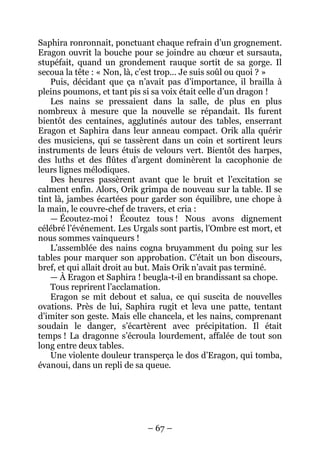 – 67 – 
Saphira ronronnait, ponctuant chaque refrain d’un grognement. Eragon ouvrit la bouche pour se joindre au choeur et sursauta, stupéfait, quand un grondement rauque sortit de sa gorge. Il secoua la tête : « Non, là, c’est trop… Je suis soûl ou quoi ? » 
Puis, décidant que ça n’avait pas d’importance, il brailla à pleins poumons, et tant pis si sa voix était celle d’un dragon ! 
Les nains se pressaient dans la salle, de plus en plus nombreux à mesure que la nouvelle se répandait. Ils furent bientôt des centaines, agglutinés autour des tables, enserrant Eragon et Saphira dans leur anneau compact. Orik alla quérir des musiciens, qui se tassèrent dans un coin et sortirent leurs instruments de leurs étuis de velours vert. Bientôt des harpes, des luths et des flûtes d’argent dominèrent la cacophonie de leurs lignes mélodiques. 
Des heures passèrent avant que le bruit et l’excitation se calment enfin. Alors, Orik grimpa de nouveau sur la table. Il se tint là, jambes écartées pour garder son équilibre, une chope à la main, le couvre-chef de travers, et cria : 
— Écoutez-moi ! Écoutez tous ! Nous avons dignement célébré l’événement. Les Urgals sont partis, l’Ombre est mort, et nous sommes vainqueurs ! 
L’assemblée des nains cogna bruyamment du poing sur les tables pour marquer son approbation. C’était un bon discours, bref, et qui allait droit au but. Mais Orik n’avait pas terminé. 
— À Eragon et Saphira ! beugla-t-il en brandissant sa chope. 
Tous reprirent l’acclamation. 
Eragon se mit debout et salua, ce qui suscita de nouvelles ovations. Près de lui, Saphira rugit et leva une patte, tentant d’imiter son geste. Mais elle chancela, et les nains, comprenant soudain le danger, s’écartèrent avec précipitation. Il était temps ! La dragonne s’écroula lourdement, affalée de tout son long entre deux tables. 
Une violente douleur transperça le dos d’Eragon, qui tomba, évanoui, dans un repli de sa queue.  