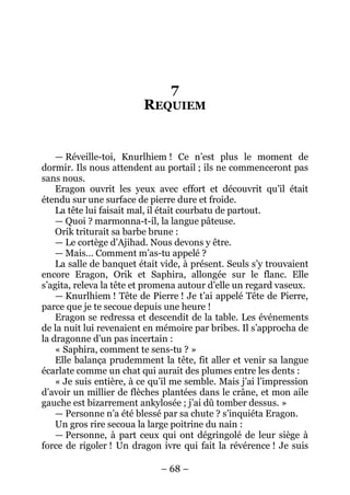– 68 – 
7 REQUIEM 
— Réveille-toi, Knurlhiem ! Ce n’est plus le moment de dormir. Ils nous attendent au portail ; ils ne commenceront pas sans nous. 
Eragon ouvrit les yeux avec effort et découvrit qu’il était étendu sur une surface de pierre dure et froide. 
La tête lui faisait mal, il était courbatu de partout. 
— Quoi ? marmonna-t-il, la langue pâteuse. 
Orik triturait sa barbe brune : 
— Le cortège d’Ajihad. Nous devons y être. 
— Mais… Comment m’as-tu appelé ? 
La salle de banquet était vide, à présent. Seuls s’y trouvaient encore Eragon, Orik et Saphira, allongée sur le flanc. Elle s’agita, releva la tête et promena autour d’elle un regard vaseux. 
— Knurlhiem ! Tête de Pierre ! Je t’ai appelé Tête de Pierre, parce que je te secoue depuis une heure ! 
Eragon se redressa et descendit de la table. Les événements de la nuit lui revenaient en mémoire par bribes. Il s’approcha de la dragonne d’un pas incertain : 
« Saphira, comment te sens-tu ? » 
Elle balança prudemment la tête, fit aller et venir sa langue écarlate comme un chat qui aurait des plumes entre les dents : 
« Je suis entière, à ce qu’il me semble. Mais j’ai l’impression d’avoir un millier de flèches plantées dans le crâne, et mon aile gauche est bizarrement ankylosée ; j’ai dû tomber dessus. » 
— Personne n’a été blessé par sa chute ? s’inquiéta Eragon. 
Un gros rire secoua la large poitrine du nain : 
— Personne, à part ceux qui ont dégringolé de leur siège à force de rigoler ! Un dragon ivre qui fait la révérence ! Je suis  