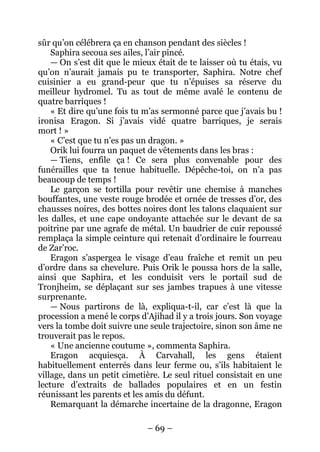 – 69 – 
sûr qu’on célébrera ça en chanson pendant des siècles ! 
Saphira secoua ses ailes, l’air pincé. 
— On s’est dit que le mieux était de te laisser où tu étais, vu qu’on n’aurait jamais pu te transporter, Saphira. Notre chef cuisinier a eu grand-peur que tu n’épuises sa réserve du meilleur hydromel. Tu as tout de même avalé le contenu de quatre barriques ! 
« Et dire qu’une fois tu m’as sermonné parce que j’avais bu ! ironisa Eragon. Si j’avais vidé quatre barriques, je serais mort ! » 
« C’est que tu n’es pas un dragon. » 
Orik lui fourra un paquet de vêtements dans les bras : 
— Tiens, enfile ça ! Ce sera plus convenable pour des funérailles que ta tenue habituelle. Dépêche-toi, on n’a pas beaucoup de temps ! 
Le garçon se tortilla pour revêtir une chemise à manches bouffantes, une veste rouge brodée et ornée de tresses d’or, des chausses noires, des bottes noires dont les talons claquaient sur les dalles, et une cape ondoyante attachée sur le devant de sa poitrine par une agrafe de métal. Un baudrier de cuir repoussé remplaça la simple ceinture qui retenait d’ordinaire le fourreau de Zar’roc. 
Eragon s’aspergea le visage d’eau fraîche et remit un peu d’ordre dans sa chevelure. Puis Orik le poussa hors de la salle, ainsi que Saphira, et les conduisit vers le portail sud de Tronjheim, se déplaçant sur ses jambes trapues à une vitesse surprenante. 
— Nous partirons de là, expliqua-t-il, car c’est là que la procession a mené le corps d’Ajihad il y a trois jours. Son voyage vers la tombe doit suivre une seule trajectoire, sinon son âme ne trouverait pas le repos. 
« Une ancienne coutume », commenta Saphira. 
Eragon acquiesça. À Carvahall, les gens étaient habituellement enterrés dans leur ferme ou, s’ils habitaient le village, dans un petit cimetière. Le seul rituel consistait en une lecture d’extraits de ballades populaires et en un festin réunissant les parents et les amis du défunt. 
Remarquant la démarche incertaine de la dragonne, Eragon  