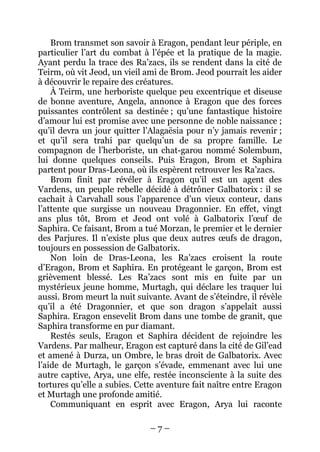 – 7 – 
Brom transmet son savoir à Eragon, pendant leur périple, en particulier l’art du combat à l’épée et la pratique de la magie. Ayant perdu la trace des Ra’zacs, ils se rendent dans la cité de Teirm, où vit Jeod, un vieil ami de Brom. Jeod pourrait les aider à découvrir le repaire des créatures. 
À Teirm, une herboriste quelque peu excentrique et diseuse de bonne aventure, Angela, annonce à Eragon que des forces puissantes contrôlent sa destinée ; qu’une fantastique histoire d’amour lui est promise avec une personne de noble naissance ; qu’il devra un jour quitter l’Alagaësia pour n’y jamais revenir ; et qu’il sera trahi par quelqu’un de sa propre famille. Le compagnon de l’herboriste, un chat-garou nommé Solembum, lui donne quelques conseils. Puis Eragon, Brom et Saphira partent pour Dras-Leona, où ils espèrent retrouver les Ra’zacs. 
Brom finit par révéler à Eragon qu’il est un agent des Vardens, un peuple rebelle décidé à détrôner Galbatorix : il se cachait à Carvahall sous l’apparence d’un vieux conteur, dans l’attente que surgisse un nouveau Dragonnier. En effet, vingt ans plus tôt, Brom et Jeod ont volé à Galbatorix l’oeuf de Saphira. Ce faisant, Brom a tué Morzan, le premier et le dernier des Parjures. Il n’existe plus que deux autres oeufs de dragon, toujours en possession de Galbatorix. 
Non loin de Dras-Leona, les Ra’zacs croisent la route d’Eragon, Brom et Saphira. En protégeant le garçon, Brom est grièvement blessé. Les Ra’zacs sont mis en fuite par un mystérieux jeune homme, Murtagh, qui déclare les traquer lui aussi. Brom meurt la nuit suivante. Avant de s’éteindre, il révèle qu’il a été Dragonnier, et que son dragon s’appelait aussi Saphira. Eragon ensevelit Brom dans une tombe de granit, que Saphira transforme en pur diamant. 
Restés seuls, Eragon et Saphira décident de rejoindre les Vardens. Par malheur, Eragon est capturé dans la cité de Gil’ead et amené à Durza, un Ombre, le bras droit de Galbatorix. Avec l’aide de Murtagh, le garçon s’évade, emmenant avec lui une autre captive, Arya, une elfe, restée inconsciente à la suite des tortures qu’elle a subies. Cette aventure fait naître entre Eragon et Murtagh une profonde amitié. 
Communiquant en esprit avec Eragon, Arya lui raconte  