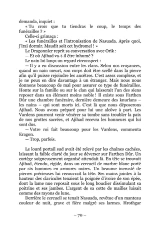– 70 – 
demanda, inquiet : 
« Tu crois que tu tiendras le coup, le temps des funérailles ? » 
Celle-ci grimaça : 
« Les funérailles et l’intronisation de Nasuada. Après quoi, j’irai dormir. Maudit soit cet hydromel ! » 
Le Dragonnier reprit sa conversation avec Orik : 
— Et où Ajihad va-t-il être inhumé ? 
Le nain lui lança un regard circonspect : 
— Il y a eu discussion entre les clans. Selon nos croyances, quand un nain meurt, son corps doit être scellé dans la pierre afin qu’il puisse rejoindre les ancêtres. C’est assez complexe, et je ne peux en dire davantage à un étranger. Mais nous nous donnons beaucoup de mal pour assurer ce type de funérailles. Honte sur la famille ou sur le clan qui laisserait l’un des siens reposer dans un élément moins noble ! Il existe sous Farthen Dûr une chambre funéraire, dernière demeure des knurlans – les nains – qui sont morts ici. C’est là que nous déposerons Ajihad. Nous avons préparé pour lui une alcôve à part. Les Vardens pourront venir vénérer sa tombe sans troubler la paix de nos grottes sacrées, et Ajihad recevra les honneurs qui lui sont dus. 
— Votre roi fait beaucoup pour les Vardens, commenta Eragon. 
— Trop, parfois. 
Le lourd portail sud avait été relevé par les chaînes cachées, laissant la faible clarté du jour se déverser sur Farthen Dûr. Un cortège soigneusement organisé attendait là. En tête se trouvait Ajihad, étendu, rigide, dans un cercueil de marbre blanc porté par six hommes en armures noires. Un heaume incrusté de pierres précieuses lui recouvrait la tête. Ses mains jointes à la hauteur des clavicules tenaient la poignée d’ivoire de son épée, dont la lame nue reposait sous le long bouclier dissimulant sa poitrine et ses jambes. L’argent de sa cotte de mailles luisait comme des rayons de lune. 
Derrière le cercueil se tenait Nasuada, revêtue d’un manteau couleur de nuit, grave et fière malgré ses larmes. Hrothgar  