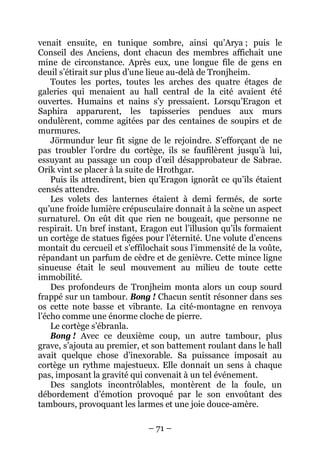 – 71 – 
venait ensuite, en tunique sombre, ainsi qu’Arya ; puis le Conseil des Anciens, dont chacun des membres affichait une mine de circonstance. Après eux, une longue file de gens en deuil s’étirait sur plus d’une lieue au-delà de Tronjheim. 
Toutes les portes, toutes les arches des quatre étages de galeries qui menaient au hall central de la cité avaient été ouvertes. Humains et nains s’y pressaient. Lorsqu’Eragon et Saphira apparurent, les tapisseries pendues aux murs ondulèrent, comme agitées par des centaines de soupirs et de murmures. 
Jörmundur leur fit signe de le rejoindre. S’efforçant de ne pas troubler l’ordre du cortège, ils se faufilèrent jusqu’à lui, essuyant au passage un coup d’oeil désapprobateur de Sabrae. Orik vint se placer à la suite de Hrothgar. 
Puis ils attendirent, bien qu’Eragon ignorât ce qu’ils étaient censés attendre. 
Les volets des lanternes étaient à demi fermés, de sorte qu’une froide lumière crépusculaire donnait à la scène un aspect surnaturel. On eût dit que rien ne bougeait, que personne ne respirait. Un bref instant, Eragon eut l’illusion qu’ils formaient un cortège de statues figées pour l’éternité. Une volute d’encens montait du cercueil et s’effilochait sous l’immensité de la voûte, répandant un parfum de cèdre et de genièvre. Cette mince ligne sinueuse était le seul mouvement au milieu de toute cette immobilité. 
Des profondeurs de Tronjheim monta alors un coup sourd frappé sur un tambour. Bong ! Chacun sentit résonner dans ses os cette note basse et vibrante. La cité-montagne en renvoya l’écho comme une énorme cloche de pierre. 
Le cortège s’ébranla. 
Bong ! Avec ce deuxième coup, un autre tambour, plus grave, s’ajouta au premier, et son battement roulant dans le hall avait quelque chose d’inexorable. Sa puissance imposait au cortège un rythme majestueux. Elle donnait un sens à chaque pas, imposant la gravité qui convenait à un tel événement. 
Des sanglots incontrôlables, montèrent de la foule, un débordement d’émotion provoqué par le son envoûtant des tambours, provoquant les larmes et une joie douce-amère.  